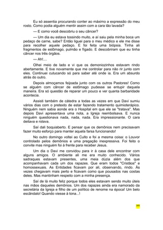 Eu só assentia procurando conter ao máximo a expressão do meu 
rosto. Como podia alguém mentir assim com a cara tão lavada? 
— E como você descobriu o seu câncer? 
— Um dia eu estava tossindo muito, e aí saiu pela minha boca um 
pedaço de carne, sabe? Então liguei para o meu médico e ele me disse 
para recolher aquele pedaço. E foi feita uma biópsia. Tinha ali 
fragmentos de estômago, pulmão e fígado. E descobriram que eu tinha 
câncer nos três órgãos. 
— Ah!.... 
Olhei meio de lado e vi que os demoniozinhos estavam rindo 
abertamente. E tive novamente que me controlar para não rir junto com 
eles. Continuei cutucando só para saber até onde ia. Era um absurdo 
atrás do outro. 
Depois almoçamos feijoada junto com os outros Pastores! Como 
se alguém com câncer de estômago pudesse se entupir daquela 
maneira. Era só questão de reparar um pouco e ver quanta barbaridade 
acontecia. 
Assisti também de cátedra a todas as vezes em que Davi sumiu 
vários dias com o pretexto de estar fazendo tratamento quimioterápico. 
Ninguém nem sabia aonde era o Hospital em que ele se "tratava". Mas 
depois Davi apresentava uma nota, a Igreja reembolsava. E nunca 
ninguém questionava nada, nada, nada. Era impressionante. O cara 
deitava e rolava. 
Saí dali boquiaberto. E pensar que os demônios nem precisavam 
fazer muito esforço para manter aquela farsa funcionando! 
No outro domingo voltei ao Culto e foi a mesma coisa: o Louvor 
controlado pelos demônios e uma pregação inexpressiva. Foi feito o 
convite mas ninguém foi à frente para receber Jesus. 
Um dia o Davi me convidou para ir à casa dele encontrar com 
alguns amigos. O ambiente ali me era muito conhecido. Vários 
sadraques estavam presentes, uma meia dúzia além dos que 
acompanhavam cada um dos rapazes. Que eram todos "Cristãos" e 
homossexuais. As Entidades ficavam por ali, observando, rindo. Às 
vezes chegavam mais perto e ficavam como que pousados nas costas 
deles. Mas mantinham respeito com a minha presença. 
Saí de lá muito feliz porque todos eles estavam sendo muito úteis 
nas mãos daqueles demônios. Um dos rapazes ainda era namorado da 
secretária da Igreja e filho de um político de renome na época! Um belo 
escândalo! Quando viesse à tona...! 
345 
 