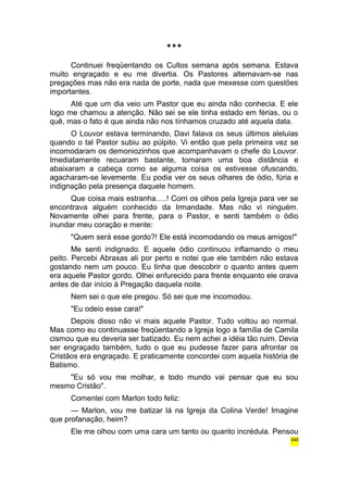 *** 
Continuei freqüentando os Cultos semana após semana. Estava 
muito engraçado e eu me divertia. Os Pastores alternavam-se nas 
pregações mas não era nada de porte, nada que mexesse com questões 
importantes. 
Até que um dia veio um Pastor que eu ainda não conhecia. E ele 
logo me chamou a atenção. Não sei se ele tinha estado em férias, ou o 
quê, mas o fato é que ainda não nos tínhamos cruzado até aquela data. 
O Louvor estava terminando, Davi falava os seus últimos aleluias 
quando o tal Pastor subiu ao púlpito. Vi então que pela primeira vez se 
incomodaram os demoniozinhos que acompanhavam o chefe do Louvor. 
Imediatamente recuaram bastante, tomaram uma boa distância e 
abaixaram a cabeça como se alguma coisa os estivesse ofuscando, 
agacharam-se levemente. Eu podia ver os seus olhares de ódio, fúria e 
indignação pela presença daquele homem. 
Que coisa mais estranha.....! Corri os olhos pela Igreja para ver se 
encontrava alguém conhecido da Irmandade. Mas não vi ninguém. 
Novamente olhei para frente, para o Pastor, e senti também o ódio 
inundar meu coração e mente: 
"Quem será esse gordo?! Ele está incomodando os meus amigos!" 
Me senti indignado. E aquele ódio continuou inflamando o meu 
peito. Percebi Abraxas ali por perto e notei que ele também não estava 
gostando nem um pouco. Eu tinha que descobrir o quanto antes quem 
era aquele Pastor gordo. Olhei enfurecido para frente enquanto ele orava 
antes de dar início à Pregação daquela noite. 
Nem sei o que ele pregou. Só sei que me incomodou. 
"Eu odeio esse cara!" 
Depois disso não vi mais aquele Pastor. Tudo voltou ao normal. 
Mas como eu continuasse freqüentando a Igreja logo a família de Camila 
cismou que eu deveria ser batizado. Eu nem achei a idéia tão ruim. Devia 
ser engraçado também, tudo o que eu pudesse fazer para afrontar os 
Cristãos era engraçado. E praticamente concordei com aquela história de 
Batismo. 
"Eu só vou me molhar, e todo mundo vai pensar que eu sou 
mesmo Cristão". 
Comentei com Marlon todo feliz: 
— Marlon, vou me batizar lá na Igreja da Colina Verde! Imagine 
que profanação, heim? 
Ele me olhou com uma cara um tanto ou quanto incrédula. Pensou 
346 
 