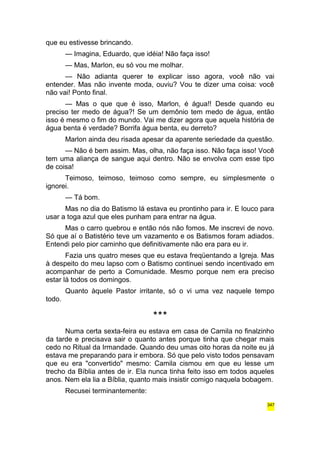 que eu estivesse brincando. 
— Imagina, Eduardo, que idéia! Não faça isso! 
— Mas, Marlon, eu só vou me molhar. 
— Não adianta querer te explicar isso agora, você não vai 
entender. Mas não invente moda, ouviu? Vou te dizer uma coisa: você 
não vai! Ponto final. 
— Mas o que que é isso, Marlon, é água!! Desde quando eu 
preciso ter medo de água?! Se um demônio tem medo de água, então 
isso é mesmo o fim do mundo. Vai me dizer agora que aquela história de 
água benta é verdade? Borrifa água benta, eu derreto? 
Marlon ainda deu risada apesar da aparente seriedade da questão. 
— Não é bem assim. Mas, olha, não faça isso. Não faça isso! Você 
tem uma aliança de sangue aqui dentro. Não se envolva com esse tipo 
de coisa! 
Teimoso, teimoso, teimoso como sempre, eu simplesmente o 
ignorei. 
— Tá bom. 
Mas no dia do Batismo lá estava eu prontinho para ir. E louco para 
usar a toga azul que eles punham para entrar na água. 
Mas o carro quebrou e então nós não fomos. Me inscrevi de novo. 
Só que aí o Batistério teve um vazamento e os Batismos foram adiados. 
Entendi pelo pior caminho que definitivamente não era para eu ir. 
Fazia uns quatro meses que eu estava freqüentando a Igreja. Mas 
à despeito do meu lapso com o Batismo continuei sendo incentivado em 
acompanhar de perto a Comunidade. Mesmo porque nem era preciso 
estar lá todos os domingos. 
Quanto àquele Pastor irritante, só o vi uma vez naquele tempo 
todo. 
*** 
Numa certa sexta-feira eu estava em casa de Camila no finalzinho 
da tarde e precisava sair o quanto antes porque tinha que chegar mais 
cedo no Ritual da Irmandade. Quando deu umas oito horas da noite eu já 
estava me preparando para ir embora. Só que pelo visto todos pensavam 
que eu era "convertido" mesmo: Camila cismou em que eu lesse um 
trecho da Bíblia antes de ir. Ela nunca tinha feito isso em todos aqueles 
anos. Nem ela lia a Bíblia, quanto mais insistir comigo naquela bobagem. 
Recusei terminantemente: 
347 
 