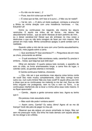 — Eu não vou ler essa (...)! 
— Puxa, isso lá é coisa que se fale??! 
— É coisa que se fale, sim! Isso aí é pura (...)! Não vou ler nada!!! 
— Vai ler, sim. — E abriu um texto qualquer, começou a empurrar 
a Bíblia na minha direção com uma insistência horrorosa. — Vai, 
Eduardo! Lê! 
Como eu continuasse me negando, ela mesma leu alguns 
versículos. E aquilo me irritou de tal forma... me deixou tão 
absurdamente furioso... que ao sentir Abraxas ali bem pertinho de mim... 
eu o deixei canalizar-me! Deixei que ele entrasse no meu corpo e 
destruísse o que eu não teria coragem de fazer por mim mesmo. Não 
pensei em mais nada. Minha consciência apagou e perdi contato com a 
realidade. 
Quando voltei a mim dei de cara com uma Camila assustadíssima, 
chorando, meio jogada sobre a cama. 
— Que aconteceu?!! Que aconteceu?? — Perguntava ela em meio 
ao choro, procurando se alinhar. 
— O quê aconteceu? Não aconteceu nada, caramba! Eu preciso ir 
embora... nossa, que bagunça que está aqui! 
Olhei em derredor. O quarto estava todo revirado, o aparelho de 
som no chão, os livros arremessados longe, a cama fora do lugar, o 
colchão caído, as gavetas abertas e reviradas. 
E Camila continuava histérica, chorando: 
— Edu, não sei o que aconteceu mas alguma coisa tomou conta 
de você! Seu rosto mudou completamente, você falou comigo numa 
outra voz, num outro timbre! Não era mais você!!! E aquilo olhou pra mim 
e disse que se eu continuasse me metendo ia me dar mal. Que eu não 
tinha ninguém me protegendo, nem no Céu e nem na Terra... e se 
continuasse interferindo ele ia levar a minha alma essa noite mesmo. E 
eu fiquei apavorada! 
— Camila... depois a gente conversa sobre isso. Agora eu tenho 
que ir. 
Ela pareceu mais assustada ainda. 
— Mas você não pode ir embora assim! 
— Assim como, Camila? Eu estou ótimo! Agora vê se me dá 
licença! Você não pára de pegar no meu pé. 
Observei que ela estava um pouco arranhada no braço. Mas saí 
sem me preocupar muito. Ela tinha me irado demais com aquela atitude 
de me obrigar a ler a Bíblia. 
348 
 