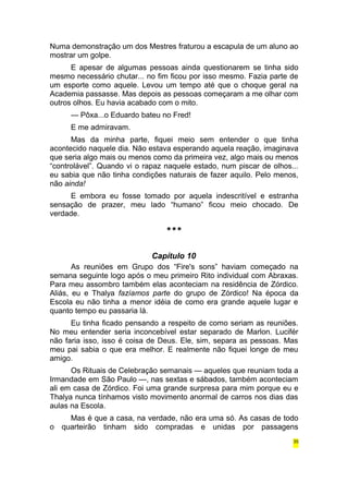 Numa demonstração um dos Mestres fraturou a escapula de um aluno ao 
mostrar um golpe. 
E apesar de algumas pessoas ainda questionarem se tinha sido 
mesmo necessário chutar... no fim ficou por isso mesmo. Fazia parte de 
um esporte como aquele. Levou um tempo até que o choque geral na 
Academia passasse. Mas depois as pessoas começaram a me olhar com 
outros olhos. Eu havia acabado com o mito. 
— Pôxa...o Eduardo bateu no Fred! 
E me admiravam. 
Mas da minha parte, fiquei meio sem entender o que tinha 
acontecido naquele dia. Não estava esperando aquela reação, imaginava 
que seria algo mais ou menos como da primeira vez, algo mais ou menos 
“controlável”. Quando vi o rapaz naquele estado, num piscar de olhos... 
eu sabia que não tinha condições naturais de fazer aquilo. Pelo menos, 
não ainda! 
E embora eu fosse tomado por aquela indescritível e estranha 
sensação de prazer, meu lado “humano” ficou meio chocado. De 
verdade. 
*** 
Capítulo 10 
As reuniões em Grupo dos “Fire's sons” haviam começado na 
semana seguinte logo após o meu primeiro Rito individual com Abraxas. 
Para meu assombro também elas aconteciam na residência de Zórdico. 
Aliás, eu e Thalya fazíamos parte do grupo de Zórdico! Na época da 
Escola eu não tinha a menor idéia de como era grande aquele lugar e 
quanto tempo eu passaria lá. 
Eu tinha ficado pensando a respeito de como seriam as reuniões. 
No meu entender seria inconcebível estar separado de Marlon. Lucifér 
não faria isso, isso é coisa de Deus. Ele, sim, separa as pessoas. Mas 
meu pai sabia o que era melhor. E realmente não fiquei longe de meu 
amigo. 
Os Rituais de Celebração semanais — aqueles que reuniam toda a 
Irmandade em São Paulo —, nas sextas e sábados, também aconteciam 
ali em casa de Zórdico. Foi uma grande surpresa para mim porque eu e 
Thalya nunca tínhamos visto movimento anormal de carros nos dias das 
aulas na Escola. 
Mas é que a casa, na verdade, não era uma só. As casas de todo 
o quarteirão tinham sido compradas e unidas por passagens 
35 
 