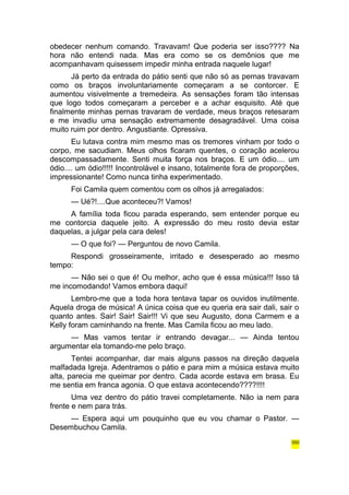 obedecer nenhum comando. Travavam! Que poderia ser isso???? Na 
hora não entendi nada. Mas era como se os demônios que me 
acompanhavam quisessem impedir minha entrada naquele lugar! 
Já perto da entrada do pátio senti que não só as pernas travavam 
como os braços involuntariamente começaram a se contorcer. E 
aumentou visivelmente a tremedeira. As sensações foram tão intensas 
que logo todos começaram a perceber e a achar esquisito. Até que 
finalmente minhas pernas travaram de verdade, meus braços retesaram 
e me invadiu uma sensação extremamente desagradável. Uma coisa 
muito ruim por dentro. Angustiante. Opressiva. 
Eu lutava contra mim mesmo mas os tremores vinham por todo o 
corpo, me sacudiam. Meus olhos ficaram quentes, o coração acelerou 
descompassadamente. Senti muita força nos braços. E um ódio.... um 
ódio.... um ódio!!!!! Incontrolável e insano, totalmente fora de proporções, 
impressionante! Como nunca tinha experimentado. 
Foi Camila quem comentou com os olhos já arregalados: 
— Ué?!....Que aconteceu?! Vamos! 
A família toda ficou parada esperando, sem entender porque eu 
me contorcia daquele jeito. A expressão do meu rosto devia estar 
daquelas, a julgar pela cara deles! 
— O que foi? — Perguntou de novo Camila. 
Respondi grosseiramente, irritado e desesperado ao mesmo 
tempo: 
— Não sei o que é! Ou melhor, acho que é essa música!!! Isso tá 
me incomodando! Vamos embora daqui! 
Lembro-me que a toda hora tentava tapar os ouvidos inutilmente. 
Aquela droga de música! A única coisa que eu queria era sair dali, sair o 
quanto antes. Sair! Sair! Sair!!! Vi que seu Augusto, dona Carmem e a 
Kelly foram caminhando na frente. Mas Camila ficou ao meu lado. 
— Mas vamos tentar ir entrando devagar... — Ainda tentou 
argumentar ela tomando-me pelo braço. 
Tentei acompanhar, dar mais alguns passos na direção daquela 
malfadada Igreja. Adentramos o pátio e para mim a música estava muito 
alta, parecia me queimar por dentro. Cada acorde estava em brasa. Eu 
me sentia em franca agonia. O que estava acontecendo????!!!! 
Uma vez dentro do pátio travei completamente. Não ia nem para 
frente e nem para trás. 
— Espera aqui um pouquinho que eu vou chamar o Pastor. — 
Desembuchou Camila. 
350 
 