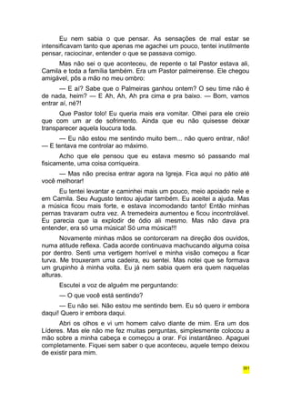 Eu nem sabia o que pensar. As sensações de mal estar se 
intensificavam tanto que apenas me agachei um pouco, tentei inutilmente 
pensar, raciocinar, entender o que se passava comigo. 
Mas não sei o que aconteceu, de repente o tal Pastor estava ali, 
Camila e toda a família também. Era um Pastor palmeirense. Ele chegou 
amigável, pôs a mão no meu ombro: 
— E aí? Sabe que o Palmeiras ganhou ontem? O seu time não é 
de nada, heim? — E Ah, Ah, Ah pra cima e pra baixo. — Bom, vamos 
entrar aí, né?! 
Que Pastor tolo! Eu queria mais era vomitar. Olhei para ele creio 
que com um ar de sofrimento. Ainda que eu não quisesse deixar 
transparecer aquela loucura toda. 
— Eu não estou me sentindo muito bem... não quero entrar, não! 
— E tentava me controlar ao máximo. 
Acho que ele pensou que eu estava mesmo só passando mal 
fisicamente, uma coisa corriqueira. 
— Mas não precisa entrar agora na Igreja. Fica aqui no pátio até 
você melhorar! 
Eu tentei levantar e caminhei mais um pouco, meio apoiado nele e 
em Camila. Seu Augusto tentou ajudar também. Eu aceitei a ajuda. Mas 
a música ficou mais forte, e estava incomodando tanto! Então minhas 
pernas travaram outra vez. A tremedeira aumentou e ficou incontrolável. 
Eu parecia que ia explodir de ódio ali mesmo. Mas não dava pra 
entender, era só uma música! Só uma música!!! 
Novamente minhas mãos se contorceram na direção dos ouvidos, 
numa atitude reflexa. Cada acorde continuava machucando alguma coisa 
por dentro. Senti uma vertigem horrível e minha visão começou a ficar 
turva. Me trouxeram uma cadeira, eu sentei. Mas notei que se formava 
um grupinho à minha volta. Eu já nem sabia quem era quem naquelas 
alturas. 
Escutei a voz de alguém me perguntando: 
— O que você está sentindo? 
— Eu não sei. Não estou me sentindo bem. Eu só quero ir embora 
daqui! Quero ir embora daqui. 
Abri os olhos e vi um homem calvo diante de mim. Era um dos 
Líderes. Mas ele não me fez muitas perguntas, simplesmente colocou a 
mão sobre a minha cabeça e começou a orar. Foi instantâneo. Apaguei 
completamente. Fiquei sem saber o que aconteceu, aquele tempo deixou 
de existir para mim. 
351 
 