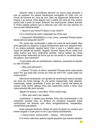 Quando voltei à consciência demorei um pouco para perceber o 
que se passava. Eu estava literalmente esmagado no chão com um 
monte de homens em cima de mim. Eles me seguravam fortemente os 
braços e as pernas, tinha alguém com o joelho em cima do meu ombro, 
pondo todo o peso do corpo. Estavam me machucando, estava doendo! 
E minha cabeça parecia que ia estourar com uma voz que berrava no 
meu ouvido histericamente: 
— Qual é o seu nome?!!! Qual é o seu nome?!! 
Foi o momento de maior indignação da minha vida. 
— Eduardo!!!! EDUARDO é o meu nome, caramba! Precisa berrar 
desse jeito pra perguntar isso?!!! 
Por causa das construções o pátio era ainda de terra batida. Mas 
tinha garoado na véspera e a água transformara tudo num pequeno lodo. 
E eu estava esticado naquela lama! Com a cara e o cabelo sujos, a 
roupa em petição de miséria, rasgada, imunda. Nesse dia eu vestia uma 
calça branca que ficou totalmente perdida. Vários botões da minha 
camisa tinham estourado de forma que eu me sentia nu no sentido literal 
da palavra. Que vexame!!!! 
Vi que todos eles se entreolhavam cabreiros, pensando se deviam 
ou não me soltar. 
— Mas você está bem?... 
— Estou!!! Tô bem, tô ótimo, caramba!! Precisa armar esse banzé 
todo? Por que está todo mundo em cima de mim?! Pô, vocês estão me 
machucando! 
Eles foram levantando. Um gordão de cavanhaque estava sentado 
em cima da minha barriga. Eu me sentia massacrado, todo dolorido, 
machucado, ralado, arranhado. E barro por todo o corpo! Até dentro do 
ouvido, onde minha cabeça tinha sido espremida contra a terra. Que 
coisa absurda! Me senti surrado. 
Alguém foi buscar o meu tênis. Tinha voado longe. 
— Olha, aqui está o seu sapato... 
Levantaram a cadeira que também tinha sido arremessada e me 
colocaram sentado nela. Eu tentava me recuperar enquanto todos 
continuavam me olhando com olhos arregaladíssimos, ressabiados, 
visivelmente assustados. 
Duas pessoas tentavam afastar da porta da Igreja os curiosos que 
tinham largado o Culto para vir ver o que estava acontecendo. 
— Vamos entrar, vamos entrar.... passou... sem tumulto! 
E à minha volta ficou apenas aquele grupinho que estivera sentado 
352 
 