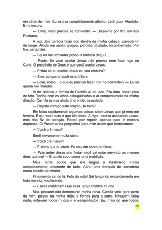 em cima de mim. Eu estava completamente atônito. Letárgico. Aturdido. 
E no escuro. 
— Olha, você precisa se converter. — Disse-me por fim um dos 
Pastores. 
A voz dele parecia fazer eco dentro da minha cabeça, parecia vir 
de longe. Ainda me sentia grogue, perdido, abalado. Inconformado. Por 
fim, perguntei: 
— Se eu me converter posso ir embora daqui?.... 
— Pode. Se você aceitar Jesus não precisa nem ficar hoje no 
Culto. O propósito de Deus é que você aceite Jesus. 
— Então se eu aceitar Jesus eu vou embora? 
— Sim, porque aí você estará livre. 
— Bom, então... o que eu preciso fazer pra me converter? — Eu só 
queria me mandar. 
Vi de relance a família de Camila ali do lado. Era uma cena típica 
de foto. Todos com os olhos esbugalhados e ar compenetrado na minha 
direção. Camila estava ainda chorando, assustada. 
— Repete comigo esta oração, tá bem? 
Ele falou rapidamente algumas coisas sobre Jesus que já nem me 
lembro. E eu repeti tudo o que ele disse. A rigor, estava aceitando Jesus, 
mas não fiz de coração. Repeti por repetir, apenas para ir embora 
depressa. O Pastor ainda perguntou para mim assim que terminamos: 
— Você crê nisso? 
Senti novamente muita raiva: 
— Você crê nisso?! 
— É claro que eu creio. Eu sou um servo de Deus. 
— Pois antes desse ano findar você vai estar servindo ao mesmo 
deus que eu! — E aquilo soou como uma maldição. 
Mais tarde soube que ele largou o Pastorado. Ficou 
completamente descrente de tudo. Abriu uma franquia de sorveteria 
numa cidade do interior. 
Finalmente saí de lá. Fulo da vida! Saí lançando encantamento em 
todo mundo, vociferando. 
— Esses malditos!!! Que essa Igreja maldita afunde. 
Mas procurei não demonstrar minha raiva. Camila veio para perto 
de mim, pegou na minha mão, e fomos para o carro. Ninguém falou 
nada, estavam todos mudos e envergonhados. Eu, mais do que todos, 
353 
 