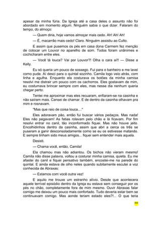 apesar da minha fúria. Da Igreja até a casa deles o assunto não foi 
abordado em momento algum. Ninguém sabia o que dizer. Falaram do 
tempo, do almoço: 
— Quem diria, hoje vamos almoçar mais cedo. Ah! Ah! Ah! 
— É, macarrão mais cedo! Claro. Ninguém assistiu ao Culto. 
E assim que pusemos os pés em casa dona Carmem fez menção 
de colocar um Louvor no aparelho de som. Todos foram unânimes e 
cochicharam entre eles. 
— Você tá louca? Vai por Louvor?! Olha o cara aí!! — Disse a 
Kelly. 
Eu só queria um pouco de sossego. Fui para o banheiro e me lavei 
como pude. Aí desci para o quintal sozinho. Camila logo veio atrás, com 
linha e agulha. Enquanto ela costurava os botões da minha camisa 
resolvi me distrair um pouco com os cachorros. Eles gostavam de mim, 
eu costumava brincar sempre com eles, mas nesse dia nenhum queria 
chegar perto. 
Tentei me aproximar mas eles recuaram, enfiaram-se na casinha e 
não saíram mais. Cansei de chamar. E de dentro da casinha olhavam pra 
mim e rosnavam. 
"Mas que raio de coisa louca...." 
Eles adoravam pão, então fui buscar vários pedaços. Mas nada! 
Eles não pegavam! As fatias rolavam pelo chão e lá ficavam. Por fim 
resolvi entrar no canil, tão inconformado fiquei. Mas não houve jeito. 
Encolhidinhos dentro da casinha, assim que abri a cerca os três se 
puseram a ganir desconsoladamente como se eu os estivesse matando. 
E sempre tinham sido meus amigos... fiquei sem entender mais aquela. 
Desisti. 
— Chama você, então, Camila! 
Ela chamou mas não adiantou. Os bichos não vieram mesmo! 
Camila não disse palavra, voltou a costurar minha camisa, quieta. Eu me 
afastei do canil e fiquei pensativo também, encostei-me na parede do 
quintal. E ainda estava de olho neles quando subitamente escutei a voz 
conhecida de Abraxas: 
— Estamos com você outra vez! 
E aquilo me trouxe um estranho alívio. Desde que acontecera 
aquele terrível episódio dentro da Igreja eu estava sem conseguir por os 
pés no chão, completamente fora de mim mesmo. Ouvir Abraxas falar 
comigo me deixou um pouco mais confortado. Tudo deveria estar bem se 
continuavam comigo. Mas aonde teriam estado eles?!... O que teria 
354 
 
