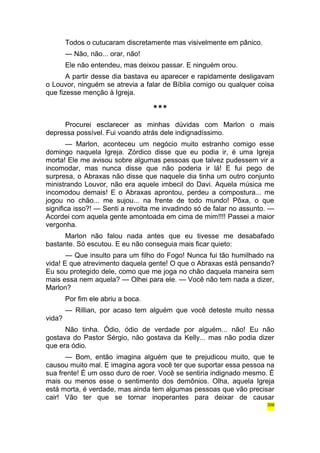 Todos o cutucaram discretamente mas visivelmente em pânico. 
— Não, não... orar, não! 
Ele não entendeu, mas deixou passar. E ninguém orou. 
A partir desse dia bastava eu aparecer e rapidamente desligavam 
o Louvor, ninguém se atrevia a falar de Bíblia comigo ou qualquer coisa 
que fizesse menção à Igreja. 
*** 
Procurei esclarecer as minhas dúvidas com Marlon o mais 
depressa possível. Fui voando atrás dele indignadíssimo. 
— Marlon, aconteceu um negócio muito estranho comigo esse 
domingo naquela Igreja. Zórdico disse que eu podia ir, é uma Igreja 
morta! Ele me avisou sobre algumas pessoas que talvez pudessem vir a 
incomodar, mas nunca disse que não poderia ir lá! E fui pego de 
surpresa, o Abraxas não disse que naquele dia tinha um outro conjunto 
ministrando Louvor, não era aquele imbecil do Davi. Aquela música me 
incomodou demais! E o Abraxas aprontou, perdeu a compostura... me 
jogou no chão... me sujou... na frente de todo mundo! Pôxa, o que 
significa isso?! — Senti a revolta me invadindo só de falar no assunto. — 
Acordei com aquela gente amontoada em cima de mim!!!! Passei a maior 
vergonha. 
Marlon não falou nada antes que eu tivesse me desabafado 
bastante. Só escutou. E eu não conseguia mais ficar quieto: 
— Que insulto para um filho do Fogo! Nunca fui tão humilhado na 
vida! E que atrevimento daquela gente! O que o Abraxas está pensando? 
Eu sou protegido dele, como que me joga no chão daquela maneira sem 
mais essa nem aquela? — Olhei para ele. — Você não tem nada a dizer, 
Marlon? 
Por fim ele abriu a boca. 
— Rillian, por acaso tem alguém que você deteste muito nessa 
vida? 
Não tinha. Ódio, ódio de verdade por alguém... não! Eu não 
gostava do Pastor Sérgio, não gostava da Kelly... mas não podia dizer 
que era ódio. 
— Bom, então imagina alguém que te prejudicou muito, que te 
causou muito mal. E imagina agora você ter que suportar essa pessoa na 
sua frente! É um osso duro de roer. Você se sentiria indignado mesmo. É 
mais ou menos esse o sentimento dos demônios. Olha, aquela Igreja 
está morta, é verdade, mas ainda tem algumas pessoas que vão precisar 
cair! Vão ter que se tornar inoperantes para deixar de causar 
356 
 