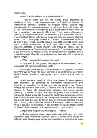 interferência. 
— Isso é a interferência da qual vocês falam? 
— Pode-se dizer que sim. Há muitos graus diferentes de 
interferência, Mas o que aconteceu com você podemos chamar de 
"interferência máxima". Entenda da seguinte forma: quando você 
aproxima dois fios desencapados um do outro acontece uma faísca, não 
é? Um "curto-circuito"! Não significa que o pólo positivo é mais "forte" do 
que o negativo... são apenas diferentes. E por serem diferentes e 
opostos, a aproximação causa um fenômeno que é puramente natural... 
e incontrolável! Como relâmpagos! A reação pode ser violenta algumas 
vezes, como o relâmpago também é. O mesmo acontece com os filhos 
da Luz e das Trevas. Quando alguém que está vibrando numa faixa 
muito positiva aproxima-se de você, que vibra numa faixa muito 
negativa...acontece o "curto-circuito". Isso traduz-se naquilo que os 
Cristãos chamam de "manifestação demoníaca". Foi mais ou menos isso 
o que aconteceu. O Abraxas sentiu-se tremendamente afrontado com a 
proximidade dos filhos da Luz e deixou isso bem claro! É princípio de 
ação e reação. 
— Pôxa... mas não tem como evitar isso? 
— Tem, sim. É uma questão hierárquica e de treinamento. Com o 
tempo isso não vai mais incomodar você! 
— Mas por que é sempre o demônio que faz o papelão, por assim 
dizer? Porque os Anjos não saem berrando e se contorcendo do mesmo 
jeito? E nessa história eu que paguei o pato, minha cara foi parar na 
lama! 
— Normalmente quando acontece esse choque de forças opostas, 
esse fenômeno, os demônios se manifestam vigorosamente pelo 
seguinte: ao contrário dos Anjos, que são disciplinados por Deus e 
levados em cabresto bem curto, o mesmo não se dá com os nossos 
aliados. Os Anjos são ridiculamente treinados para serem sempre 
passivos... a darem a outra face! São obrigados a se controlar, são 
mansinhos porque Deus não lhes permite liberar tudo aquilo que sentem. 
Mas o demônio, não. Se você der um tapa na cara dele, ele não vai te 
dar a outra face. Ele vai é te dar um soco no meio da boca! Isso é o que 
todo homem gostaria de fazer também. E é o que Lucifér dá aos seus 
filhos e aos seus comandados. A oportunidade de reagir! Reagir diante 
da afronta! Serem autênticos, expressarem tudo o que sentem! 
O argumento me pareceu muito lógico. — Aahhh! 
— Então aprenda agora: você ainda não está cem por cento 
preparado para confrontar algumas coisas. Quando você atingir um 
patamar mais elevado aqui dentro da Irmandade e efetivamente puder 
357 
 
