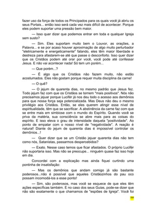 fazer uso da força de todos os Principados para os quais você já abriu os 
seus Portais... então isso será cada vez mais difícil de acontecer. Porque 
eles podem suportar uma pressão bem maior. 
— Isso quer dizer que podemos entrar em toda e qualquer Igreja 
sem susto? 
— Sim. Eles suportam muito bem o Louvor, as orações, a 
Palavra... e se por acaso houver aproximação de algo muito perturbador 
"eletricamente e energeticamente" falando, eles têm maior liberdade e 
destreza para afastarem-se até que passe o desconforto. Isso quer dizer 
que os Cristãos podem até orar por você, você pode até confessar 
Jesus. E não vai acontecer nada! Só tem um porém... 
— Que porém...? 
— É algo que os Cristãos não fazem muito, não estão 
acostumados. Eles não gostam porque requer muita disciplina da carne! 
— O quê? 
— O jejum de quarenta dias, no mesmo padrão que Jesus fez. 
Todo jejum faz com que os Cristãos se tornem "mais positivos". Nós não 
precisamos jejuar porque Lucifér já nos deu todo o acesso aos demônios 
para que nossa força seja potencializada. Mas Deus não deu o mesmo 
privilégio aos Cristãos. Então, se eles querem atingir esse nível de 
espiritualidade, têm que se sacrificar. A abstinência da carne faz com que 
se entre mais em simbiose com o mundo do Espírito. Quando você se 
priva da matéria, sua consciência se abre mais para as coisas do 
espírito. E isso eleva o grau de intensidade daquela "positividade". Ao 
ponto de empatar com o nosso nível de "negatividade". A reação é 
natural! Diante do jejum de quarenta dias é impossível controlar os 
demônios...! 
— Quer dizer que se um Cristão jejuar quarenta dias não tem 
como nós, Satanistas, passarmos despercebidos? 
— Exato. Nesse caso temos que ficar afastados. O próprio Lucifér 
não suportaria isso. Mas não se preocupe... ninguém quase faz isso hoje 
em dia. 
Concordei com a explicação mas ainda fiquei curtindo uma 
pontinha de insatisfação: 
— Mas os demônios que andam comigo já são bastante 
poderosos...não é possível que aqueles Cristãozinhos do pau oco 
possam incomodá-los a esse ponto! 
— Sim, são poderosos, mas você se esquece de que eles têm 
ações específicas também. E no caso dos seus Guias, pode-se dizer que 
não são exatamente o que chamamos de "espiões de Igreja". Você foi 
358 
 