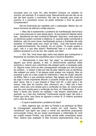 recrutado para um outro fim, eles também! Coloque um soldado na 
cozinha, por exemplo. É a mesma coisa. Naturalmente que ele não vai se 
sair tão bem quanto o cozinheiro. Ele não foi treinado para estar na 
cozinha. E o cozinheiro nunca vai poder enfrentar o front de guerra! 
Compreendeu? 
Dei-me finalmente por satisfeito com a explicação. Marlon fez um 
breve momento de silêncio e então retomou: 
— Mas não é exatamente o problema da manifestação demoníaca 
o que mais preocupa no caso desse jejum. Já que estamos falando sobre 
isso... abordemos um item muitíssimo delicado. Veja bem, você sabe que 
os demônios podem controlar à distância. E, quando estão controlando à 
distância, não há como haver manifestação porque a Entidade não está 
presente. O Cristão pode orar, impor as mãos... mas não haverá sinais 
de endemoninhamento. No entanto, há um porém. "A unção quebra o 
jugo", não é o que eles dizem? Realmente! Isso é a pior coisa que 
poderia acontecer a um de nós. Ser ungido com óleo! 
— Sim. Sei. Você disse algo sobre isso depois que começamos a 
freqüentar as reuniões dos escolhidos para o Governo Brasileiro. 
— Naturalmente é mais fácil "ser pego" ou desmascarado por 
alguém que tenha jejuado, é fato. O discernimento espiritual deles 
aumenta e, mesmo que o demônios não estejam perto, a revelação pode 
vir. Alguma coisa como se eles conseguissem enxergar por trás da pele 
do cordeiro... e vissem o lobo por trás da pele. Mesmo que os demônios 
não estejam por perto. E tal pessoa pode acabar nos ungindo. Mas só 
acontece o pior se o óleo usado for realmente o "óleo de unção" descrito 
na Bíblia. Não é o que acontece sempre. Nas Igrejas que têm Costume 
de ungir é muito importante difundir o conceito errado de que "qualquer 
óleo" serve. Isto é, o que importa é "fazer com fé", o óleo seria o de 
menos. Vale óleo de cozinha, óleo Johnson's, etc...! Mas não é bem 
assim. Deus deu uma receita para a confecção do óleo, do mesmo jeito 
que deu uma receita para a confecção da Arca, do Tabernáculo. E se ao 
fazer o Santo dos Santos as medidas I não fossem observadas, por 
exemplo, ou o tipo dos materiais? Certamente aquele lugar não teria o 
Poder que tinha, nem Deus se dignaria a entrar lá. O mesmo acontece 
com o óleo de unção! 
— E qual é exatamente o problema do óleo? 
— Bem, digamos que, ao abrir os Portais e ao participar de Ritos 
de Consagração específicos, você recebe em você mesmo "fios 
condutores" que ligam seu corpo e mente aos demônios propiciando 
comunicação mútua. Se por acaso acontecesse a infelicidade de você 
ser ungido nesses Portais, nos pontos aonde estão conectados esses 
"fios", estaria tudo acabado! O óleo funciona espiritualmente mais ou 
359 
 