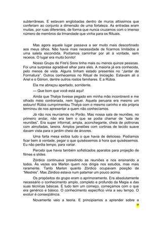subterrâneas. E estavam englobadas dentro de muros altíssimos que 
conferiam ao conjunto a dimensão de uma fortaleza. As entradas eram 
muitas, por ruas diferentes, de forma que nunca cruzamos com o imenso 
número de membros da Irmandade que vinha para os Rituais. 
Mas agora aquele lugar passava a ser muito mais descortinado 
aos meus olhos. Não havia mais necessidade de ficarmos limitados a 
uma saleta escondida. Podíamos caminhar por ali à vontade, sem 
receios. O lugar era muito bonito! 
Nosso Grupo de Fire's Sons tinha mais ou menos quinze pessoas. 
Foi uma surpresa agradável olhar para eles. A maioria já era conhecida, 
pelo menos de vista. Alguns tinham estado presentes no “Jantar de 
Formatura”. Outros conhecemos no Ritual de Iniciação. Estavam ali o 
Ariel e o Górion, dentre outros rostos familiares. E a Rúbia. 
Ela me abraçou apertado, sorridente. 
— Que bom que você está aqui! 
Ainda que Thalya tivesse pegado em minha mão incontinenti e me 
olhado meio contrariada, nem liguei. Aquela peruana era mesmo um 
estouro! Rúbia cumprimentou Thalya com o mesmo carinho e ela própria 
terminou de nos apresentar a quem não conhecíamos. 
Já não nos reuníamos no Porão. Mas nossa sala de reuniões, no 
primeiro andar, não era bem o que se podia chamar de “sala de 
reuniões”. Era super informal, ampla, aconchegante, cheia de poltronas 
com almofadas, lareira. Amplos janelões com cortinas de tecido suave 
davam vista para o jardim cheio de árvores. 
Uma farta mesa exibia tudo o que havia de delicioso. Podíamos 
ficar bem à vontade, pegar o que quiséssemos à hora que quiséssemos. 
Eu não perdia tempo, para variar. 
Percebi que havia também sofisticados aparatos para projeção de 
filmes e slides. 
Zórdico continuava presidindo as reuniões e nos ensinando a 
todos. Às vezes era Marlon quem nos dirigia nos estudos, mas mais 
raramente. Tanto Marlon quanto Zórdico ocupavam posição de 
“Mestres”. Mas Zórdico estava num patamar um pouco acima. 
Os propósitos do grupo eram o aprimoramento. Era absolutamente 
necessário o conhecimento amplo, completo e profundo da Magia e das 
suas técnicas básicas. E tudo tem um começo, começamos com o que 
era genérico e básico. O conhecimento específico viria a seu tempo. O 
evoluir é conseqüência. 
Novamente veio a teoria. E principiamos a aprender sobre a 
36 
 