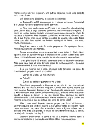menos como um "gel isolante". Em outras palavras, você teria perdido 
todo o seu Poder. 
Um calafrio me percorreu a espinha e estremeci. 
— Todo o Poder?!? Mesmo que eu continue sendo um Satanista? 
Ser ungido não quer dizer que eu me converti! 
— Sim, mas infelizmente os Portais e as conexões são desfeitas 
pela unção. Isso é algo bastante poderoso, uma verdadeira tragédia. É 
como se Lucifér tivesse te dado um super-carro-super-possante, cheio de 
recursos e detalhes. Mas tivessem confiscado a sua chave. Ele está bem 
ali, à sua frente, mas você perdeu o poder de usá-lo. Não pode fazer 
nada com ele! Para reabrir os Portais, readquirir o Poder... sai caro, 
muito, muito caro... 
Engoli em seco e não fiz mais perguntas. De qualquer forma, 
minha dúvida tinha sido retirada. 
Passaram-se duas semanas e eu tirei umas férias do Culto. Nem 
apareci. Mas aí, apesar de que a explicação de Marlon tivesse sido bem 
clara, comecei de novo a me questionar naquilo que me incomodava. 
"Mas, peraí! Era só música, caramba! Eles só estavam cantando! 
Não, não, não! Isso só pode ter sido coisa da minha cabeça!.... Eu acho 
que vou de novo! E isso! Vou de novo!" 
E aí eu mesmo dei a dica. Cheguei todo lampeiro na casa de 
Camila domingo pela manhã e convidei: 
— Vamos ao Culto? Só me olhavam: 
— Culto?!! 
— É, hoje eu acordei querendo ir no Culto! 
Nem tinha perguntado a Abraxas se deveria ir, nem comuniquei 
Marlon. Eu não ouvia mesmo ninguém. Queria tirar aquela cisma por 
mim mesmo. Tentaram desconversar. Seu Augusto estava meio receoso, 
a Kelly também. Mas dona Carmem concordou, e então todos acabaram 
dando o braço a torcer. E eu me sentei todo sorrisos no carro 
absolutamente convicto de que nada iria me acontecer, e que Lucifér era 
mesmo o máximo, e que eu estava por cima da carne seca! 
Mas... que azar! Aquele mesmo grupo que tinha ministrado o 
Louvor naquele dia fatídico estava lá na Colina Verde de novo!!! Fazia 
duas semanas que eles não apareciam, mas a Igreja achou que a 
bênção tinha sido tão grande, e então os convidaram de novo. E calhou 
de ser justo naquele domingo!.... 
Quando encostamos o carro e eu vi o mesmo ônibus senti o 
sorriso amarelando e morrendo nos lábios. Olhei meio encanado: 
360 
 