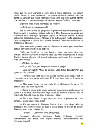 nada que ver com Abraxas e nem com o reino espiritual. Por algum 
motivo talvez eu não estivesse com minha sanidade mental cem por 
cento. E por pior que fosse ficar louco não seria tão ruim quanto admitir 
que demônios pudessem esquentar-se com alguns Cristãos cantando! 
Expliquei tudo o que aconteceu ao médico. 
— Será que eu estou normal? 
Ele fez uma série de perguntas e pediu um eletroencefalograma. 
Quando veio o resultado, estava tudo bem. Ora! Como eu preferiria que 
houvesse uma alteração qualquer capaz de explicar melhor aqueles 
estranhos acontecimentos!... Abraxas e os outros eram muito poderosos. 
Uma musiquinha ia causar todo aquele tumulto? Que coisa mais fora de 
propósito e absurda! 
Mas realmente parecia que eu não estava louco, pelo contrário, 
estava perfeitamente bem da cabeça. 
Então me decidi a procurar Zórdico. Não quis mais falar com 
Marlon. Aquilo estava me deixando cada vez mais incomodado e talvez 
Zórdico tivesse alguma outra explicação que me fizesse ficar um pouco 
mais descansado. 
— Zórdico, eu fui à.... 
— Eu já sei. Olha, por enquanto, não vá à Igreja! 
— Mas por quê?!!! Afinal de contas, você tinha deixado! Por que 
agora eu não posso ir? 
— Primeiro que você não está sendo treinado para isso, você foi 
chamado para uma outra atividade. E é com isso que você deve se 
preocupar. 
— Mas você disse que eu podia ir! — Retruquei de novo. Eu 
estava cada vez mais injuriado. 
— Daqui a pouco esta Igreja vai estar inoperante e então você vai 
poder ir à vontade. Por enquanto faça como eu estou te dizendo: não vá 
mais! Não fique lá. Pára de criar problema, Rillian! 
— Tinha um Pastor lá que orou por mim da primeira vez, um 
careca... e não gostei nada dele! 
— Eu sei quem é. Ricardo Cabral é o nome dele. Não se 
preocupe, nós vamos cuidar de tudo e essa Igreja vai deixar de existir! 
Mas enquanto isso... não vá lá! 
— Tá bom! — Concordei meio emburrado. 
Passaram algumas semanas. Tudo continuou correndo 
normalmente nos Ritos. Mas aquela história.....decididamente não 
consegui engolir! 
362 
 