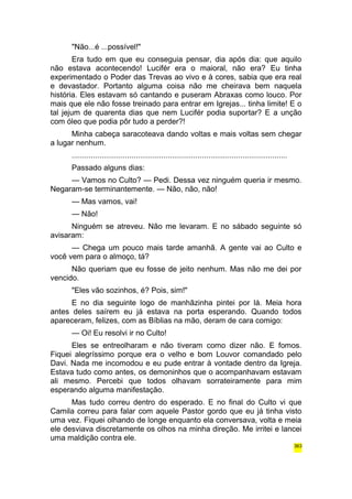 "Não...é ...possível!" 
Era tudo em que eu conseguia pensar, dia após dia: que aquilo 
não estava acontecendo! Lucifér era o maioral, não era? Eu tinha 
experimentado o Poder das Trevas ao vivo e à cores, sabia que era real 
e devastador. Portanto alguma coisa não me cheirava bem naquela 
história. Eles estavam só cantando e puseram Abraxas como louco. Por 
mais que ele não fosse treinado para entrar em Igrejas... tinha limite! E o 
tal jejum de quarenta dias que nem Lucifér podia suportar? E a unção 
com óleo que podia pôr tudo a perder?! 
Minha cabeça saracoteava dando voltas e mais voltas sem chegar 
a lugar nenhum. 
..................................................................................................... 
Passado alguns dias: 
— Vamos no Culto? — Pedi. Dessa vez ninguém queria ir mesmo. 
Negaram-se terminantemente. — Não, não, não! 
— Mas vamos, vai! 
— Não! 
Ninguém se atreveu. Não me levaram. E no sábado seguinte só 
avisaram: 
— Chega um pouco mais tarde amanhã. A gente vai ao Culto e 
você vem para o almoço, tá? 
Não queriam que eu fosse de jeito nenhum. Mas não me dei por 
vencido. 
"Eles vão sozinhos, é? Pois, sim!" 
E no dia seguinte logo de manhãzinha pintei por lá. Meia hora 
antes deles saírem eu já estava na porta esperando. Quando todos 
apareceram, felizes, com as Bíblias na mão, deram de cara comigo: 
— Oi! Eu resolvi ir no Culto! 
Eles se entreolharam e não tiveram como dizer não. E fomos. 
Fiquei alegríssimo porque era o velho e bom Louvor comandado pelo 
Davi. Nada me incomodou e eu pude entrar à vontade dentro da Igreja. 
Estava tudo como antes, os demoninhos que o acompanhavam estavam 
ali mesmo. Percebi que todos olhavam sorrateiramente para mim 
esperando alguma manifestação. 
Mas tudo correu dentro do esperado. E no final do Culto vi que 
Camila correu para falar com aquele Pastor gordo que eu já tinha visto 
uma vez. Fiquei olhando de longe enquanto ela conversava, volta e meia 
ele desviava discretamente os olhos na minha direção. Me irritei e lancei 
uma maldição contra ele. 
363 
 