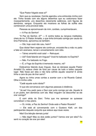 "Que Pastor folgado esse aí!" 
Sem que eu soubesse, Camila agendou uma entrevista minha com 
ele. Tinha levado com ela alguns desenhos que eu costumava fazer 
incessantemente, uns desenhos claramente satânicos, com figuras de 
demônios, sangue. Enquanto ela mostrava as folhas de sulfite eles 
combinaram uma provável data. 
Pessoas se aproximavam de mim, cordiais, cumprimentavam. 
— A Paz do Senhor! 
"A Paz do Senhor, é?" — E contra todos eu lançava maldições, 
cheio de ira. O Pastor Arnaldo, o que tinha brincado comigo por causa do 
time Palmeiras, aproximou-se também. 
— Olá, hoje você não caiu, heim? 
Que idiota! Nem esperei ele continuar, encostei-lhe a mão no peito 
e falei em aramaico, lancei o encantamento com ódio. 
— Talvez amanhã você caia! — Retruquei. 
— Ué? Está falando em línguas? Você foi batizado no Espírito? 
— Não. Fui batizado no Fogo. 
— É, o Fogo do Espírito é tremendo mesmo, né? 
Estávamos falando duas línguas. Que se danasse aquele Pastor 
Arnaldo! Eu estava cheio de fúria por causa de tudo e todos naquele 
lugar. Não fosse por eles e não teria sofrido aquele vexame! E ainda 
tinha a cara de pau de tirar sarro? 
Agora eu tinha umas contas a acertar com o tal Ricardo Cabral. 
Olhei à minha volta: 
"Cadê aquele outro idiota?" 
Vi que ele conversava com algumas pessoas à distância. 
"Já sei! Vou pedir para o Davi orar junto comigo por ele. Aquele lá 
é um podre, tem demônios com ele. Mas ninguém vai desconfiar se ele 
orar comigo!" 
E corri atrás do Davi. Tinha que me apressar se quisesse 
concretizar o meu plano. 
— Oi, irmão, a Paz do Senhor! Onde está o Pastor Ricardo? 
— Ele está ali conversando com o Gustavo Kalil, um dos 
participantes daquele conjunto que esteve aqui duas vezes. 
Não! Era bênção demais junta! 
— Não diga!! Mas os dois estão juntos? Vamos orar por eles? Eu 
senti no coração de orar por eles! 
364 
 