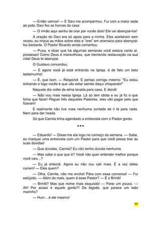 — Então vamos! — E Davi me acompanhou. Fui com a maior sede 
ao pote. Davi fez as honras da casa: 
— O irmão aqui sentiu de orar por vocês dois! Ele vai abençoá-los! 
A oração do Davi era só apoio para a minha. Eles aceitaram sem 
receio, eu impus as mãos sobre eles e "orei" em aramaico para abençoá-los 
bastante. O Pastor Ricardo ainda comentou: 
— Puxa, e dizer que há algumas semanas você estava caído aí, 
possesso! Como Deus é maravilhoso, que tremenda restauração na sua 
vida! Deus te abençoe. 
O Gustavo concordou: 
— E agora você já está entrando na Igreja, é de fato um belo 
testemunho! 
— É, que bom. — Respondi. E pensei comigo mesmo: "Eu estou 
entrando e logo vocês é que vão estar saindo daqui chispando!" 
Naquele dia voltei de alma lavada para casa. E decidi: 
— Não vou mais nessa Igreja. Lá só tem idiota e eu já fiz o que 
tinha que fazer! Peguei três daqueles Pastores, eles vão pagar pelo que 
fizeram! 
E realmente não tive mais nenhuma vontade de ir lá para nada. 
Nem para dar risada. 
Só que Camila tinha agendado a entrevista com o Pastor gordo. 
*** 
— Eduardo! — Disse-me ela logo no começo da semana. — Sabe, 
eu marquei uma entrevista com um Pastor para que você possa tirar ás 
suas dúvidas! 
— Que dúvidas, Camila? Eu não tenho dúvida nenhuma. 
— Mas sabe o que que é? Você não quer entender melhor porque 
você caiu...? 
— Eu já entendi. Agora eu não vou cair mais. É a vez deles 
caírem! — Eles quem? 
— Olha, Camila, não me encha! Pára com essa conversa! — Fui 
estúpido. — Além do mais, quem é esse Pastor? — É o Brintti! 
— Brintti? Mas que nome mais esquisito! — Parei um pouco. — 
Ah! Por acaso é aquele gordo?! De bigode, que parece um leão 
marinho? 
— Hum....é ele mesmo! 
365 
 