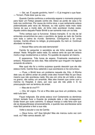 — Sei, sei. É aquele gordinho, heim? — E já imaginei o que fazer. 
— Tá bom. Pode dizer que eu vou. 
Quando Camila confirmou a entrevista esperei o momento propício 
para fazer um Feitiço pesado contra ele. Desci ao porão de casa e fiz 
tudo nos conformes. Por causa da minha raiva, e que certamente estava 
potencializada pela raiva de Abraxas, eu não queria nada mais nada 
menos do que a morte dele. Já tinha visto acontecer muitas vezes. 
Aquele cretino daquele Pastor Brintti ia ser somente mais um na lista. 
Tinha certeza que ia funcionar. Estava tranqüilo. E no dia da tal 
entrevista encaminhei-me para o escritório da Igreja ao lado de Camila 
com toda a calma do mundo. Sentamos. Começamos a ler umas 
revistas. Camila olhava no relógio, já preocupada. Eu nem aí. Continuei 
afundado na leitura. 
— Nossa! Mas como ele está demorando! 
Camila foi perguntar à secretária se ele tinha avisado que iria 
atrasar. Nada. Ninguém sabia nada. Eu estava certo de que ele estava 
morto e logo receberíamos a notícia. Fiz questão de esperar ali mesmo. 
E esperamos. Três horas de espera. Finalmente resolvemos ir 
embora. Passaram-se dois dias. Mas estranhei que ninguém me ligasse 
avisando do enterro. 
Mas qual não foi a minha surpresa quando descobri que ele não 
estava morto. Camila ficou sabendo o que acontecera e me comunicou: 
— Puxa, o Brintti teve um problema naquele dia, Edu. A filhinha 
dele caiu do sétimo andar do prédio onde eles moram! Mas foi por Deus 
mesmo que não aconteceu nada. Ela caiu em cima de um toldo e rolou 
na grama, não sofreu um arranhão. Mas eles tiveram que correr com a 
menina no Hospital, é claro, por isso que ele não pôde ir. E na 
preocupação nem se lembrou de avisar. 
— Mas ele tá vivo??? 
— Ora, tá! Lógico. Foi só a filha dele que teve um problema, mas 
está tudo bem. 
Fiquei indignado. Ele ainda estava vivo! Certamente os demônios 
tinham tentado furar a Guarda de proteção dele e não conseguiram. 
Então foram por outro caminho. O ataque maciço à volta faria com que 
ele se desequilibrasse emocionalmente, e quando isso acontecesse seria 
mais fácil penetrar e ferir a sua vida. 
Voltei a escutar a voz de Camila: 
— Deus livrou, né? Que bênção! Mas ele marcou outra vez com 
você, viu? Não vamos desistir, tá? 
366 
 
