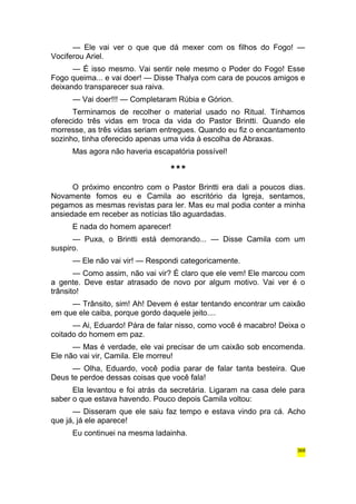 — Ele vai ver o que que dá mexer com os filhos do Fogo! — 
Vociferou Ariel. 
— É isso mesmo. Vai sentir nele mesmo o Poder do Fogo! Esse 
Fogo queima... e vai doer! — Disse Thalya com cara de poucos amigos e 
deixando transparecer sua raiva. 
— Vai doer!!! — Completaram Rúbia e Górion. 
Terminamos de recolher o material usado no Ritual. Tínhamos 
oferecido três vidas em troca da vida do Pastor Brintti. Quando ele 
morresse, as três vidas seriam entregues. Quando eu fiz o encantamento 
sozinho, tinha oferecido apenas uma vida à escolha de Abraxas. 
Mas agora não haveria escapatória possível! 
*** 
O próximo encontro com o Pastor Brintti era dali a poucos dias. 
Novamente fomos eu e Camila ao escritório da Igreja, sentamos, 
pegamos as mesmas revistas para ler. Mas eu mal podia conter a minha 
ansiedade em receber as notícias tão aguardadas. 
E nada do homem aparecer! 
— Puxa, o Brintti está demorando... — Disse Camila com um 
suspiro. 
— Ele não vai vir! — Respondi categoricamente. 
— Como assim, não vai vir? É claro que ele vem! Ele marcou com 
a gente. Deve estar atrasado de novo por algum motivo. Vai ver é o 
trânsito! 
— Trânsito, sim! Ah! Devem é estar tentando encontrar um caixão 
em que ele caiba, porque gordo daquele jeito.... 
— Ai, Eduardo! Pára de falar nisso, como você é macabro! Deixa o 
coitado do homem em paz. 
— Mas é verdade, ele vai precisar de um caixão sob encomenda. 
Ele não vai vir, Camila. Ele morreu! 
— Olha, Eduardo, você podia parar de falar tanta besteira. Que 
Deus te perdoe dessas coisas que você fala! 
Ela levantou e foi atrás da secretária. Ligaram na casa dele para 
saber o que estava havendo. Pouco depois Camila voltou: 
— Disseram que ele saiu faz tempo e estava vindo pra cá. Acho 
que já, já ele aparece! 
Eu continuei na mesma ladainha. 
368 
 