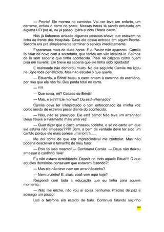 — Pronto! Ele morreu no caminho. Vai ver teve um enfarto, um 
derrame, enfiou o carro no poste. Nessas horas tá sendo entubado em 
alguma UTI por aí, ou já passou para a Vida Eterna direto. 
Nós já tínhamos avisado algumas pessoas-chave que estavam na 
linha de frente dos Hospitais. Caso ele desse entrada em algum Pronto- 
Socorro era pra simplesmente terminar o serviço imediatamente. 
Esperamos mais de duas horas. E o Pastor não apareceu. Camila 
foi falar de novo com a secretária, que tentou em vão localizá-lo. Saímos 
de lá sem saber o que tinha acontecido. Pisei na calçada como quem 
pisa em nuvens. Em breve eu saberia que ele tinha sido liquidado! 
E realmente não demorou muito. No dia seguinte Camila me ligou 
na Style toda penalizada. Mas não escutei o que queria. 
— Eduardo, o Brintti bateu o carro ontem à caminho do escritório, 
por isso que ele não foi. Deu perda total no carro. 
— !!!!! 
— Que coisa, né? Coitado do Brintti! 
— Mas, e ele?!! Ele morreu? Ou está internado?! 
Camila deve ter interpretado o tom entrecortado da minha voz 
como sendo de extremo pesar diante do acontecido. 
— Não, não se preocupe. Ele está ótimo! Não teve um arranhão! 
Deus trouxe o livramento mais uma vez! 
— Quer dizer que o carro amassou todinho, e só no canto em que 
ele estava não amassou???!! Bom, a bem da verdade deve ter sido um 
cantão porque ele mais parece uma lontra...... 
Me dei conta de que era imprescindível me controlar. Mas não 
poderia descrever o tamanho do meu furor. 
— Pois foi isso mesmo! — Continuou Camila. — Deus não deixou 
amassar o cantinho dele! 
Eu não estava acreditando. Depois de todo aquele Ritual!!! O que 
aqueles demônios pensavam que estavam fazendo?!! 
— Mas ele não teve nem um arranhãozinho? 
— Nem unzinho! E, aliás, você vem aqui hoje? 
Respondi com toda a educação que eu tinha para aquele 
momento: 
— Não me enche, não vou aí coisa nenhuma. Preciso de paz e 
sossego um pouco! 
Bati o telefone em estado de bala. Continuei falando sozinho 
369 
 