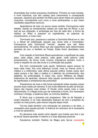 diversidade dos muitos processos ritualísticos. Primeiro os mais simples, 
a nível individual, que são usados para crescimento e consagração 
pessoais. (Aprendi que também há Ritos para serem feitos em pequenos 
conjuntos, normalmente com cinco a nove participantes, e que visam 
resultados específicos comuns). 
Aprendemos de tudo um pouco nesse sentido. Esmiuçamos cada 
detalhe. Desde os componentes usados em cada tipo de Ritual, o por 
quê de sua utilização, a simbologia por trás de cada item, a forma de 
realizar os Ritos e preparar os ingredientes, as palavras de 
encantamento, e muito mais. 
Terminado isso, passamos a estudar a Cerimônia Ritual em si, isto 
é, o Ritual de Celebração (aquele que reúne toda a Irmandade). 
Começamos pelo Cerimonial “normal”, aqueles que são feitos 
semanalmente. Há outros Ritos que são específicos para determinados 
períodos do ano, e também as Festas. Estes foram abordados mais 
tarde. 
Com relação à Cerimônia Ritual aprendemos o significado de cada 
peça, cada etapa, cada postura, cada gesto, cada palavra, cada 
encantamento, de forma muito incisiva. Estudamos também muito a 
fundo a respeito do uso das ervas e a confecção das poções. 
Era bom compreender tudo aquilo. Sabíamos agora porque se 
fazia cada coisa. Era uma diferença crucial, mais ou menos como o 
médico e a enfermeira: esta última executa ordens muitas vezes sem 
saber porque o faz. Mas o médico é o detentor do conhecimento, dos 
detalhes, da profundidade. E todos nós, como “Médicos da Magia” 
tratávamos de aprender, absorver todo aquele conhecimento recheado 
de significados e simbolismos tão profundos! 
Passávamos de duas a três horas estudando todas aquelas coisas 
durante duas noites por semana. E era muito diferente do jeito da Escola. 
Agora não haveria mais limites. O Oculto vinha sendo mais e mais 
descortinado. E a Magia tinha que ser entendida a fundo. Era necessário 
conhecer o âmago, a essência dela, os mínimos detalhes. 
É óbvio que o processo era progressivo. Não se dá feijoada a 
recém-nascidos. E os mais adiantados estavam ali com o propósito de 
auxiliar os mais jovens, pelo menos naquela etapa inicial. 
Foi-nos dada também uma introdução do aramaico e do latim, o 
necessário para aquele período. A fluência em aramaico só é necessária 
a nível do sacerdócio. 
Eu devorava tudo aquilo como alguém que tivesse que tirar o pai 
da forca! Queria aprender o máximo e o mais depressa possível. 
Estudamos também História da Magia pois faz-se necessário 
37 
 