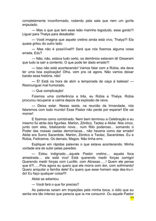 completamente inconformado, rodando pela sala que nem um gorila 
enjaulado. 
— Mas o que que tem esse leão marinho bigodudo, esse gordo?! 
Liguei para Thalya para desabafar: 
— Você imagina que aquele cretino ainda está vivo, Thalya?! Ela 
quase gritou do outro lado: 
— Mas não é possíííível!!! Será que nós fizemos alguma coisa 
errada, Edu? 
— Não, não, estava tudo certo, os demônios estavam lá! Disseram 
que tudo ia sair a contento. O que pode ter dado errado?! 
— Isso não está acontecendo! Vamos falar com a Rúbia, ela deve 
ter uma boa explicação! Olha, vem pra cá agora. Não vamos deixar 
barato essa história, não! 
— É! Está na hora de abrir a temporada de caça à baleias! — 
Resmunguei mal humorado. 
— Que complicação! 
Fizemos uma conferência a três, eu Rúbia e Thalya. Rúbia 
procurou recuperar a calma depois da explosão de raiva. 
— Deixa estar. Nessa sexta, na reunião da Irmandade, nós 
falaremos com todo mundo! Esse Pastor não perde por esperar! Ele vai 
morrer! 
E fizemos como combinado. Nem bem terminou a Celebração e eu 
mesmo fui atrás dos figurões. Marlon, Zórdico, Taolez e Akilai. Nós cinco, 
junto com eles, totalizando nove... num Rito poderoso... somando o 
Poder das nossas castas demoníacas... não haveria como dar errado! 
Akilai era Sumo Sacerdote. Marlon, Zórdico e Taolez, Sacerdotes. Eu e 
Rúbia, Feiticeiros. Os demais, Magos. Não tinha erro. 
Expliquei em rápidas palavras o que estava acontecendo. Minha 
vontade era de subir pelas paredes: 
— Estou indignado....aquele Pastor cretino.... aquela foca 
amestrada.... ele está vivo! Está querendo medir forças comigo! 
Querendo medir forças com Lucifér, com Abraxas......! Quem ele pensa 
que é?!......Pois agora eu quero que ele morra com dor, com sofrimento! 
Quero aniquilar a família dele! Eu quero que esse homem seja des-tru-í-do! 
Eu faço qualquer coisa!!!! 
Akilai se adiantou: 
— Você fará o que for preciso? 
As palavras saíam em tropeções pela minha boca, o ódio que eu 
sentia era tão intenso que parecia que ia me consumir. Ou aquele Pastor 
370 
 