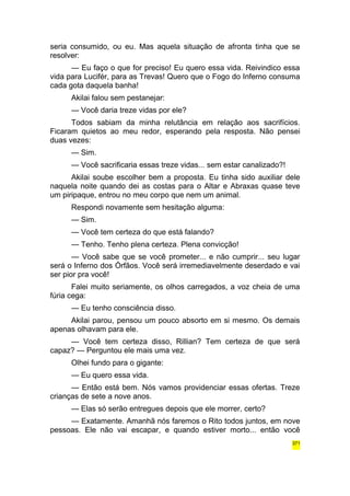 seria consumido, ou eu. Mas aquela situação de afronta tinha que se 
resolver: 
— Eu faço o que for preciso! Eu quero essa vida. Reivindico essa 
vida para Lucifér, para as Trevas! Quero que o Fogo do Inferno consuma 
cada gota daquela banha! 
Akilai falou sem pestanejar: 
— Você daria treze vidas por ele? 
Todos sabiam da minha relutância em relação aos sacrifícios. 
Ficaram quietos ao meu redor, esperando pela resposta. Não pensei 
duas vezes: 
— Sim. 
— Você sacrificaria essas treze vidas... sem estar canalizado?! 
Akilai soube escolher bem a proposta. Eu tinha sido auxiliar dele 
naquela noite quando dei as costas para o Altar e Abraxas quase teve 
um piripaque, entrou no meu corpo que nem um animal. 
Respondi novamente sem hesitação alguma: 
— Sim. 
— Você tem certeza do que está falando? 
— Tenho. Tenho plena certeza. Plena convicção! 
— Você sabe que se você prometer... e não cumprir... seu lugar 
será o Inferno dos Órfãos. Você será irremediavelmente deserdado e vai 
ser pior pra você! 
Falei muito seriamente, os olhos carregados, a voz cheia de uma 
fúria cega: 
— Eu tenho consciência disso. 
Akilai parou, pensou um pouco absorto em si mesmo. Os demais 
apenas olhavam para ele. 
— Você tem certeza disso, Rillian? Tem certeza de que será 
capaz? — Perguntou ele mais uma vez. 
Olhei fundo para o gigante: 
— Eu quero essa vida. 
— Então está bem. Nós vamos providenciar essas ofertas. Treze 
crianças de sete a nove anos. 
— Elas só serão entregues depois que ele morrer, certo? 
— Exatamente. Amanhã nós faremos o Rito todos juntos, em nove 
pessoas. Ele não vai escapar, e quando estiver morto... então você 
371 
 