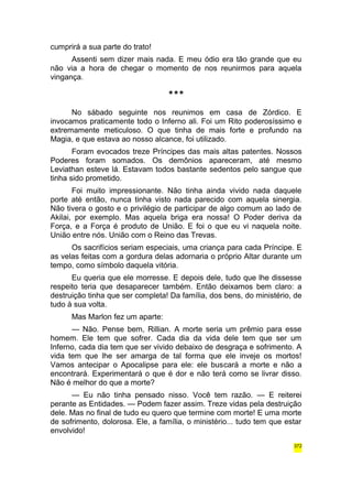 cumprirá a sua parte do trato! 
Assenti sem dizer mais nada. E meu ódio era tão grande que eu 
não via a hora de chegar o momento de nos reunirmos para aquela 
vingança. 
*** 
No sábado seguinte nos reunimos em casa de Zórdico. E 
invocamos praticamente todo o Inferno ali. Foi um Rito poderosíssimo e 
extremamente meticuloso. O que tinha de mais forte e profundo na 
Magia, e que estava ao nosso alcance, foi utilizado. 
Foram evocados treze Príncipes das mais altas patentes. Nossos 
Poderes foram somados. Os demônios apareceram, até mesmo 
Leviathan esteve lá. Estavam todos bastante sedentos pelo sangue que 
tinha sido prometido. 
Foi muito impressionante. Não tinha ainda vivido nada daquele 
porte até então, nunca tinha visto nada parecido com aquela sinergia. 
Não tivera o gosto e o privilégio de participar de algo comum ao lado de 
Akilai, por exemplo. Mas aquela briga era nossa! O Poder deriva da 
Força, e a Força é produto de União. E foi o que eu vi naquela noite. 
União entre nós. União com o Reino das Trevas. 
Os sacrifícios seriam especiais, uma criança para cada Príncipe. E 
as velas feitas com a gordura delas adornaria o próprio Altar durante um 
tempo, como símbolo daquela vitória. 
Eu queria que ele morresse. E depois dele, tudo que lhe dissesse 
respeito teria que desaparecer também. Então deixamos bem claro: a 
destruição tinha que ser completa! Da família, dos bens, do ministério, de 
tudo à sua volta. 
Mas Marlon fez um aparte: 
— Não. Pense bem, Rillian. A morte seria um prêmio para esse 
homem. Ele tem que sofrer. Cada dia da vida dele tem que ser um 
Inferno, cada dia tem que ser vivido debaixo de desgraça e sofrimento. A 
vida tem que lhe ser amarga de tal forma que ele inveje os mortos! 
Vamos antecipar o Apocalipse para ele: ele buscará a morte e não a 
encontrará. Experimentará o que é dor e não terá como se livrar disso. 
Não é melhor do que a morte? 
— Eu não tinha pensado nisso. Você tem razão. — E reiterei 
perante as Entidades. — Podem fazer assim. Treze vidas pela destruição 
dele. Mas no final de tudo eu quero que termine com morte! E uma morte 
de sofrimento, dolorosa. Ele, a família, o ministério... tudo tem que estar 
envolvido! 
372 
 