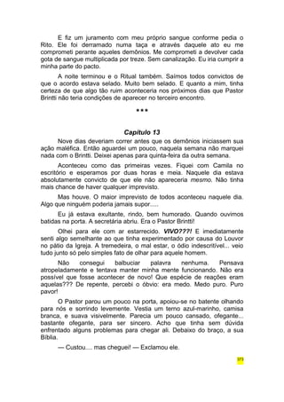 E fiz um juramento com meu próprio sangue conforme pedia o 
Rito. Ele foi derramado numa taça e através daquele ato eu me 
comprometi perante aqueles demônios. Me comprometi a devolver cada 
gota de sangue multiplicada por treze. Sem canalização. Eu iria cumprir a 
minha parte do pacto. 
A noite terminou e o Ritual também. Saímos todos convictos de 
que o acordo estava selado. Muito bem selado. E quanto a mim, tinha 
certeza de que algo tão ruim aconteceria nos próximos dias que Pastor 
Brintti não teria condições de aparecer no terceiro encontro. 
*** 
Capítulo 13 
Nove dias deveriam correr antes que os demônios iniciassem sua 
ação maléfica. Então aguardei um pouco, naquela semana não marquei 
nada com o Brintti. Deixei apenas para quinta-feira da outra semana. 
Aconteceu como das primeiras vezes. Fiquei com Camila no 
escritório e esperamos por duas horas e meia. Naquele dia estava 
absolutamente convicto de que ele não apareceria mesmo. Não tinha 
mais chance de haver qualquer imprevisto. 
Mas houve. O maior imprevisto de todos aconteceu naquele dia. 
Algo que ninguém poderia jamais supor..... 
Eu já estava exultante, rindo, bem humorado. Quando ouvimos 
batidas na porta. A secretária abriu. Era o Pastor Brintti! 
Olhei para ele com ar estarrecido. VIVO???! E imediatamente 
senti algo semelhante ao que tinha experimentado por causa do Louvor 
no pátio da Igreja. A tremedeira, o mal estar, o ódio indescritível... veio 
tudo junto só pelo simples fato de olhar para aquele homem. 
Não consegui balbuciar palavra nenhuma. Pensava 
atropeladamente e tentava manter minha mente funcionando. Não era 
possível que fosse acontecer de novo! Que espécie de reações eram 
aquelas??? De repente, percebi o óbvio: era medo. Medo puro. Puro 
pavor! 
O Pastor parou um pouco na porta, apoiou-se no batente olhando 
para nós e sorrindo levemente. Vestia um terno azul-marinho, camisa 
branca, e suava visivelmente. Parecia um pouco cansado, ofegante... 
bastante ofegante, para ser sincero. Acho que tinha sem dúvida 
enfrentado alguns problemas para chegar ali. Debaixo do braço, a sua 
Bíblia. 
— Custou.... mas cheguei! — Exclamou ele. 
373 
 
