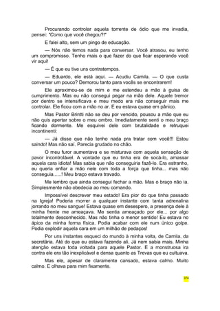 Procurando controlar aquela torrente de ódio que me invadia, 
pensei: "Como que você chegou?!" 
E falei alto, sem um pingo de educação. 
— Nós não temos nada para conversar. Você atrasou, eu tenho 
um compromisso. Tenho mais o que fazer do que ficar esperando você 
vir aqui! 
— É que eu tive uns contratempos. 
— Eduardo, ele está aqui. — Acudiu Camila. — O que custa 
conversar um pouco? Demorou tanto para vocês se encontrarem! 
Ele aproximou-se de mim e me estendeu a mão à guisa de 
cumprimento. Mas eu não consegui pegar na mão dele. Aquele tremor 
por dentro se intensificava e meu medo era não conseguir mais me 
controlar. Ele ficou com a mão no ar. E eu estava quase em pânico. 
Mas Pastor Brintti não se deu por vencido, pousou a mão que eu 
não quis apertar sobre o meu ombro. Imediatamente senti o meu braço 
ficando dormente. Me esquivei dele com brutalidade e retruquei 
incontinenti: 
— Já disse que não tenho nada pra tratar com você!!! Estou 
saindo! Mas não saí. Parecia grudado no chão. 
O meu furor aumentava e se misturava com aquela sensação de 
pavor incontrolável. A vontade que eu tinha era de socá-lo, amassar 
aquela cara idiota! Mas sabia que não conseguiria fazê-lo. Era estranho, 
eu queria enfiar a mão nele com toda a força que tinha... mas não 
conseguia......! Meu braço estava travado. 
Me lembro que ainda consegui fechar a mão. Mas o braço não ia. 
Simplesmente não obedecia ao meu comando. 
Impossível descrever meu estado! Era pior do que tinha passado 
na Igreja! Poderia morrer a qualquer instante com tanta adrenalina 
jorrando no meu sangue! Estava quase em desespero, a presença dele à 
minha frente me ameaçava. Me sentia ameaçado por ele... por algo 
totalmente desconhecido. Mas não tinha o menor sentido! Eu estava no 
ápice da minha forma física. Podia acabar com ele num único golpe. 
Podia explodir aquela cara em um milhão de pedaços! 
Por uns instantes esqueci do mundo à minha volta, de Camila, da 
secretária. Até do que eu estava fazendo ali. Já nem sabia mais. Minha 
atenção estava toda voltada para aquele Pastor. E a monstruosa ira 
contra ele era tão inexplicável e densa quanto as Trevas que eu cultuava. 
Mas ele, apesar de claramente cansado, estava calmo. Muito 
calmo. E olhava para mim fixamente. 
374 
 