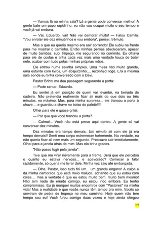 — Vamos lá na minha sala? Lá a gente pode conversar melhor! A 
gente bate um papo rapidinho, eu não vou ocupar muito o seu tempo e 
você já vai embora. 
— Vai, Eduardo, vai! Não vai demorar muito! — Falou Camila. 
"Vou enrolar ele dez minutinhos e vou embora", pensei, trêmulo. 
Mas o que eu queria mesmo era sair correndo! Ele subiu na frente 
para me mostrar o caminho. Então minhas pernas obedeceram, apesar 
de muito bambas; subi trôpego, me segurando no corrimão. Eu olhava 
para ele de costas e tinha cada vez mais uma vontade louca de bater 
nele, acabar com tudo pelas minhas próprias mãos. 
Ele entrou numa salinha simples. Uma mesa não muito grande, 
uma estante com livros, um abajurzinho.... reconheci logo. Era a mesma 
sala aonde eu tinha conversado com o Davi. 
Pastor Brintti me deu passagem segurando a porta: 
— Pode sentar, Eduardo. 
Eu sentei já em posição de quem vai levantar, na beirada da 
cadeira. Não pretendia realmente ficar ali mais do que dois ou três 
minutos, no máximo. Mas, para minha surpresa... ele trancou a porta à 
chave.... e guardou a chave no bolso do paletó!!!! 
Olhei para ele e quase gritei: 
— Por que que você trancou a porta? 
— Calma!... Você não está preso aqui dentro. A gente só vai 
conversar dez minutos. 
Dez minutos era tempo demais. Um minuto ali com ele já era 
tempo demais!! Senti meu corpo estremecer fortemente. Na verdade, eu 
não queria ficar ali nem mais um segundo. Precisava sair imediatamente. 
Olhei para a janela atrás de mim. Mas ela tinha grades. 
"Não posso fugir pela janela". 
Tive que me virar novamente para a frente. Será que ele percebia 
o quanto eu estava nervoso... e apavorado? Comecei a falar 
rapidamente, só queria me livrar dele. Minha voz saiu até embargada. 
— Olha, Pastor, isso tudo foi um... um grande engano! A culpa é 
da minha namorada que está meio maluca, achando que eu estou com 
coisa.... mas a verdade é que eu estou muito bem, muito bem mesmo! 
Não tem nada de errado comigo, eu estou indo embora. Eu tenho 
compromisso. Eu já marquei muitos encontros com "Pastores" na minha 
vida! Mas a realidade é que vocês nunca têm tempo pra mim. Vocês só 
serviram de pedra de tropeço no meu caminho. Hoje quem não tem 
tempo sou eu! Você furou comigo duas vezes e hoje ainda chegou 
375 
 