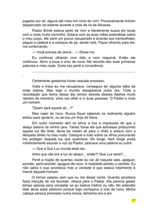 jogados por ali, alguns até meio em cima de mim. Provavelmente tinham 
despencado da estante durante a crise de ira de Abraxas. 
Pastor Brintti estava perto de mim e literalmente suava em bicas 
com o rosto muito vermelho. Estava com as duas mãos estendidas sobre 
o meu corpo. Me senti um pouco recuperado e levantei aos trambolhões, 
peguei a cadeira e a coloquei de pé, sentei nela. Fiquei olhando para ele, 
me contorcendo. 
— Você precisa de Jesus... — Disse-me. 
Eu continuei olhando com ódio e nem respondi. Então ele 
continuou. Abriu a boca e orou de novo. Me recordo das suas primeiras 
palavras e mais nada. Outra vez perdi a consciência. 
........................................................................................................... 
. 
Certamente gastamos horas naquele processo. 
Volta e meia eu me recuperava, conseguia ter alguma idéia de 
onde estava. Mas logo o mundo desaparecia outra vez. Toda a 
recordação que tenho desse dia vieram através desses flashes muito 
rápidos de memória. Uma vez olhei e vi duas pessoas. O Pastor e mais 
um homem. 
"Quem será aquele ali....?" 
Mas viajei de novo. Nunca fiquei sabendo se realmente alguém 
entrou para ajudá-lo, ou se era um Anjo de Deus. 
Em outro momento abri os olhos e tive a impressão de que o 
abajur estava na minha cara. Talvez fosse ele que estivesse produzindo 
aquela luz tão forte, devia ter rolado ali para o chão e estava com a 
lâmpada direto no meu rosto. Coloquei a mão sobre os olhos procurando 
me proteger daquela luz que queimava. De longe, bem longe podia 
indistintamente escutar a voz do Pastor, pescava uma palavra ou outra. 
— Que a Sua Luz inunde esse ser... 
Acho que não era a luz do abajur... então?! Que Luz seria?.... 
Perdi a noção de quantas vezes eu caí ali naquela sala, apaguei, 
acordei, semi-acordei, apaguei de novo. A realidade perdeu o sentido. Eu 
não sabia o que acontecia mas a verdade é que estava totalmente à 
mercê daquele homem. 
O tempo passou sem que eu me desse conta. Quando acordava 
fazia menção de me levantar, olhava para o Pastor. Ele parecia gastar 
tempo apenas para constatar se eu estava melhor ou não. No entender 
dele devia estar péssimo porque logo começava a orar de novo. Minha 
cabeça parecia prensada numa morsa, tamanha era a dor. 
377 
 