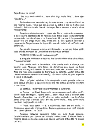 fazia tremer de terror! 
"Era tudo uma mentira.... tem, sim, algo mais forte. .. tem algo 
mais forte..." 
Então devia ser verdade! Aquilo que estava com ele — Deus! — 
era mesmo maior. Tinha que ser, porque eu sabia o tipo de Feitiço que 
tinha sido feito contra ele. Se não fosse por Deus ele nunca estaria ali na 
minha frente! 
Eu estava absolutamente convencido. Tinha certeza de uma coisa: 
o que estava acontecendo ali naquela sala tinha fugido completamente 
ao controle dos demônios e da Irmandade. O que eu tinha prometido 
pagar era um preço muito alto, muito alto. E eles queriam receber o 
pagamento. Se pudessem ter impedido, eu não estaria ali, o Pastor não 
estaria ali. 
Se aquele encontro estava acontecendo.... é porque tinha saído 
tudo errado. O Poder de Deus tinha feito sair tudo errado!! 
"OOOOHHH! Como dói minha cabeça!" 
E naquele momento a decisão me cortou como uma faca afiada: 
"Não quero mais." 
Não queria mais a Irmandade. Não queria mais a aliança com 
Lucifér, com Abraxas, com todos os demônios aos quais eu tinha 
derramado sangue inocente. Queria retroceder do caminho sem volta. 
Não era mais uma questão de hierarquia ou patente. Marlon tinha dito 
que os demônios que estavam comigo não eram treinados para suportar 
a Igreja e o Louvor. 
Mas o próprio Leviathan tinha comprado aquela parada, a honra 
dele estava em jogo. E aparentemente ele não estava podendo interferir 
a meu favor. 
Já bastava. Tinha visto e experimentado o suficiente. 
— Pastor.... — Falei, finalmente, num momento de lucidez. — Eu 
quero essa libertação... quero esse.... esse Jesus que o senhor está 
falando. Quero isso pra mim! E, olhe, eu estou sentindo... os demônios 
estão ainda aqui à nossa volta. Eu não quero mais...! Não quero mais 
demônio me jogando no chão. 
— Você está certo. — E a expressão dele era de alívio. — 
Realmente você não precisa disso. Todo o sofrimento que você poderia 
ter.. Jesus já teve... na Cruz! 
Aquelas palavras pareciam feitas de puro Fogo ardente. 
Queimavam-me por dentro de maneira indescritível. E então falou a 
mesma coisa, a mesma coisa que aquele velhinho tinha dito há quase 
um ano: 
379 
 