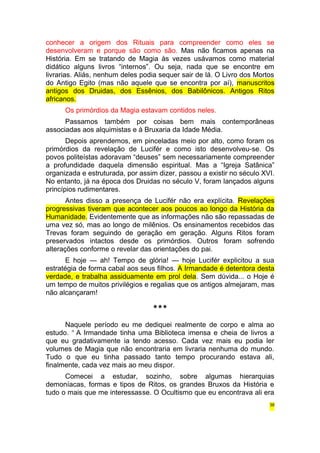 conhecer a origem dos Rituais para compreender como eles se 
desenvolveram e porque são como são. Mas não ficamos apenas na 
História. Em se tratando de Magia às vezes usávamos como material 
didático alguns livros “internos”. Ou seja, nada que se encontre em 
livrarias. Aliás, nenhum deles podia sequer sair de lá. O Livro dos Mortos 
do Antigo Egito (mas não aquele que se encontra por aí), manuscritos 
antigos dos Druidas, dos Essênios, dos Babilônicos. Antigos Ritos 
africanos. 
Os primórdios da Magia estavam contidos neles. 
Passamos também por coisas bem mais contemporâneas 
associadas aos alquimistas e à Bruxaria da Idade Média. 
Depois aprendemos, em pinceladas meio por alto, como foram os 
primórdios da revelação de Lucifér e como isto desenvolveu-se. Os 
povos politeístas adoravam “deuses” sem necessariamente compreender 
a profundidade daquela dimensão espiritual. Mas a “Igreja Satânica” 
organizada e estruturada, por assim dizer, passou a existir no século XVI. 
No entanto, já na época dos Druidas no século V, foram lançados alguns 
princípios rudimentares. 
Antes disso a presença de Lucifér não era explícita. Revelações 
progressivas tiveram que acontecer aos poucos ao longo da História da 
Humanidade. Evidentemente que as informações não são repassadas de 
uma vez só, mas ao longo de milênios. Os ensinamentos recebidos das 
Trevas foram seguindo de geração em geração. Alguns Ritos foram 
preservados intactos desde os primórdios. Outros foram sofrendo 
alterações conforme o revelar das orientações do pai. 
E hoje — ah! Tempo de glória! — hoje Lucifér explicitou a sua 
estratégia de forma cabal aos seus filhos. A Irmandade é detentora desta 
verdade, e trabalha assiduamente em prol dela. Sem dúvida... o Hoje é 
um tempo de muitos privilégios e regalias que os antigos almejaram, mas 
não alcançaram! 
*** 
Naquele período eu me dediquei realmente de corpo e alma ao 
estudo. n A Irmandade tinha uma Biblioteca imensa e cheia de livros a 
que eu gradativamente ia tendo acesso. Cada vez mais eu podia ler 
volumes de Magia que não encontraria em livraria nenhuma do mundo. 
Tudo o que eu tinha passado tanto tempo procurando estava ali, 
finalmente, cada vez mais ao meu dispor. 
Comecei a estudar, sozinho, sobre algumas hierarquias 
demoníacas, formas e tipos de Ritos, os grandes Bruxos da História e 
tudo o mais que me interessasse. O Ocultismo que eu encontrava ali era 
38 
 