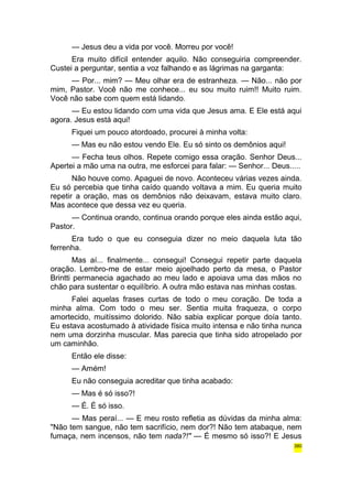 — Jesus deu a vida por você. Morreu por você! 
Era muito difícil entender aquilo. Não conseguiria compreender. 
Custei a perguntar, sentia a voz falhando e as lágrimas na garganta: 
— Por... mim? — Meu olhar era de estranheza. — Não... não por 
mim, Pastor. Você não me conhece... eu sou muito ruim!! Muito ruim. 
Você não sabe com quem está lidando. 
— Eu estou lidando com uma vida que Jesus ama. E Ele está aqui 
agora. Jesus está aqui! 
Fiquei um pouco atordoado, procurei à minha volta: 
— Mas eu não estou vendo Ele. Eu só sinto os demônios aqui! 
— Fecha teus olhos. Repete comigo essa oração. Senhor Deus... 
Apertei a mão uma na outra, me esforcei para falar: — Senhor... Deus..... 
Não houve como. Apaguei de novo. Aconteceu várias vezes ainda. 
Eu só percebia que tinha caído quando voltava a mim. Eu queria muito 
repetir a oração, mas os demônios não deixavam, estava muito claro. 
Mas acontece que dessa vez eu queria. 
— Continua orando, continua orando porque eles ainda estão aqui, 
Pastor. 
Era tudo o que eu conseguia dizer no meio daquela luta tão 
ferrenha. 
Mas aí... finalmente... consegui! Consegui repetir parte daquela 
oração. Lembro-me de estar meio ajoelhado perto da mesa, o Pastor 
Brintti permanecia agachado ao meu lado e apoiava uma das mãos no 
chão para sustentar o equilíbrio. A outra mão estava nas minhas costas. 
Falei aquelas frases curtas de todo o meu coração. De toda a 
minha alma. Com todo o meu ser. Sentia muita fraqueza, o corpo 
amortecido, muitíssimo dolorido. Não sabia explicar porque doía tanto. 
Eu estava acostumado à atividade física muito intensa e não tinha nunca 
nem uma dorzinha muscular. Mas parecia que tinha sido atropelado por 
um caminhão. 
Então ele disse: 
— Amém! 
Eu não conseguia acreditar que tinha acabado: 
— Mas é só isso?! 
— É. É só isso. 
— Mas peraí... — E meu rosto refletia as dúvidas da minha alma: 
"Não tem sangue, não tem sacrifício, nem dor?! Não tem atabaque, nem 
fumaça, nem incensos, não tem nada?!" — É mesmo só isso?! E Jesus 
380 
 