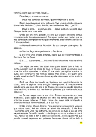 vem? É assim que se evoca Jesus?... 
Ele esboçou um sorriso manso: 
— Deus não complica as coisas, quem complica é o diabo. 
Diabo. Aquela palavra soou estranha. Tive uma revelação diferente 
diante dela. O diabo. O diabo. Lucifér, ele queria dizer. Meu... pai??! 
— Deus te ama. — Continuou ele. — Jesus também. Ele está aqui! 
Ele quer te dar uma nova vida. 
Então caí em mim, percebi, e senti que aquele ambiente estava 
completamente livre dos demônios! Por algum motivo, um motivo que eu 
não conseguiria compreender naquele momento, eles tinham saído de lá. 
O ar estava leve. 
— Mantenha seus olhos fechados. Eu vou orar por você agora. Eu 
obedeci. 
— Senhor, faça ele experimentar o Seu Amor... 
E ele orou uma oração simples, pediu que eu experimentasse o 
Amor e a Paz de Deus. 
E aí........ subitamente...... eu senti! Senti uma outra mão na minha 
cabeça. 
Um toque tão terno, tão doce! Mas quem estaria com a mão na 
minha cabeça? Abri os olhos de leve. O Pastor Brintti continuava com 
uma das mãos apoiadas no chão. E era muito perceptível o calor da 
outra, que continuava nas minhas costas. Mas então... de quem seria 
aquela terceira mão?!! Seria de Jesus aquela mão suave sobre a minha 
cabeça?!.... 
Senti os olhos inundando de lágrimas, um quebrantamento de 
corpo, alma e espírito, uma emoção incomparável. E imediatamente 
escutei uma voz que não era a do Pastor. Ele estava orando baixinho, 
bem baixinho, e a outra voz me disse as palavras que nunca mais pude 
esquecer. 
— Eu me alegro com a sua vida. Estava esperando por esse 
momento... para poder te chamar de filho! No tempo certo você vai 
entender essas palavras. E hoje, nesse dia, você está recebendo a 
proteção do Deus Todo-Poderoso...e a Sua Paz! 
Então chorei. Chorei. Chorei. Foi a primeira vez na minha vida em 
que chorei tanto. Foi um choro de alívio! De desabafo. E de Paz. 
Realmente senti uma Paz estranha, tão diferente de tudo o que já tinha 
experimentado. Só então me dei conta de que eu nunca soubera o que é 
Paz. Apesar de toda a dor, a cabeça estourando... senti aquela Paz que 
jamais poderei expressar em palavras humanas. Jesus retirou todo o 
381 
 