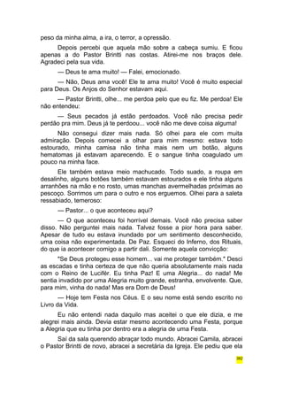 peso da minha alma, a ira, o terror, a opressão. 
Depois percebi que aquela mão sobre a cabeça sumiu. E ficou 
apenas a do Pastor Brintti nas costas. Atirei-me nos braços dele. 
Agradeci pela sua vida. 
— Deus te ama muito! — Falei, emocionado. 
— Não, Deus ama você! Ele te ama muito! Você é muito especial 
para Deus. Os Anjos do Senhor estavam aqui. 
— Pastor Brintti, olhe... me perdoa pelo que eu fiz. Me perdoa! Ele 
não entendeu: 
— Seus pecados já estão perdoados. Você não precisa pedir 
perdão pra mim. Deus já te perdoou... você não me deve coisa alguma! 
Não consegui dizer mais nada. Só olhei para ele com muita 
admiração. Depois comecei a olhar para mim mesmo: estava todo 
estourado, minha camisa não tinha mais nem um botão, alguns 
hematomas já estavam aparecendo. E o sangue tinha coagulado um 
pouco na minha face. 
Ele também estava meio machucado. Todo suado, a roupa em 
desalinho, alguns botões também estavam estourados e ele tinha alguns 
arranhões na mão e no rosto, umas manchas avermelhadas próximas ao 
pescoço. Sorrimos um para o outro e nos erguemos. Olhei para a saleta 
ressabiado, temeroso: 
— Pastor... o que aconteceu aqui? 
— O que aconteceu foi horrível demais. Você não precisa saber 
disso. Não perguntei mais nada. Talvez fosse a pior hora para saber. 
Apesar de tudo eu estava inundado por um sentimento desconhecido, 
uma coisa não experimentada. De Paz. Esqueci do Inferno, dos Rituais, 
do que ia acontecer comigo a partir dali. Somente aquela convicção: 
"Se Deus protegeu esse homem... vai me proteger também." Desci 
as escadas e tinha certeza de que não queria absolutamente mais nada 
com o Reino de Lucifér. Eu tinha Paz! E uma Alegria... do nada! Me 
sentia invadido por uma Alegria muito grande, estranha, envolvente. Que, 
para mim, vinha do nada! Mas era Dom de Deus! 
— Hoje tem Festa nos Céus. E o seu nome está sendo escrito no 
Livro da Vida. 
Eu não entendi nada daquilo mas aceitei o que ele dizia, e me 
alegrei mais ainda. Devia estar mesmo acontecendo uma Festa, porque 
a Alegria que eu tinha por dentro era a alegria de uma Festa. 
Saí da sala querendo abraçar todo mundo. Abracei Camila, abracei 
o Pastor Brintti de novo, abracei a secretária da Igreja. Ele pediu que ela 
382 
 