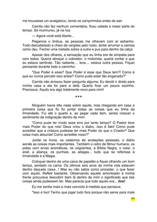 me trouxesse um analgésico, tomei os comprimidos antes de sair. 
Camila não fez nenhum comentário, ficou calada a maior parte do 
tempo. Só murmurou, já na rua: 
— Agora você está liberto... 
Pegamos o ônibus, as pessoas me olhavam com ar estranho. 
Todo descabelado e cheio de vergões pelo rosto, tentei arrumar a camisa 
como deu. Fechei uma metade sobre a outra e pus para dentro da calça. 
Apesar dos olhares, a sensação que eu tinha era de simpatia para 
com todos. Queria abraçar o cobrador, o motorista, queria contar o que 
eu estava sentindo. Tão radiante.... leve.... estava outra pessoa. Fiquei 
pensando durante todo o caminho: 
"Que Poder é esse? Que Poder é esse que Deus tem?! Como é 
que eu nunca percebi isso antes? Como pude estar tão enganado?" 
Camila não arriscou fazer pergunta alguma. Eu decidi ir direto para 
minha casa e ela foi para a dela. Queria ficar um pouco sozinho. 
Precisava. Aquilo era algo totalmente novo para mim! 
*** 
Ninguém havia dito nada sobre aquilo, mas chegando em casa a 
primeira coisa que fiz foi juntar todas as coisas que eu tinha da 
Irmandade. Fui até o quarto e, ao pegar cada item, sentia crescer o 
sentimento de indignação dentro de mim: 
"Como pude ter vivido esse erro por tanto tempo? O Pastor teve 
mais Poder do que nós! Deus criou o diabo, isso é fato! Como pude 
acreditar que a criatura pudesse ter mais Poder do que o Criador? Que 
coisa mais absurda! Como acreditei nisso?" 
Juntei os livros, os cadernos de anotações pessoais, o diário 
aonde as coisas mais importantes. Também o cetro de fêmur humano, os 
potes com ervas aromáticas, os ungüentos, a Bíblia Negra, o colar, o 
anel, a aliança, os punhais, as adagas... tudo que se referisse à 
Irmandade e a Magia. 
Coloquei dentro de uma caixa de papelão e fiquei olhando um bom 
tempo, sentado na cama. Os últimos seis anos da minha vida estavam 
dentro daquela caixa...! Mas eu não sabia como proceder, o que fazer 
com aquilo. Refleti bastante. Observando aquele amontoado à minha 
frente procurava descobrir bem lá dentro de mim o significado que tais 
coisas ainda pudessem ter. Mas parecia que tudo aquilo era... lixo! 
Eu me sentia mais e mais convicto à medida que pensava. 
"Isso é lixo! Tenho que jogar tudo fora porque não serve para mais 
383 
 