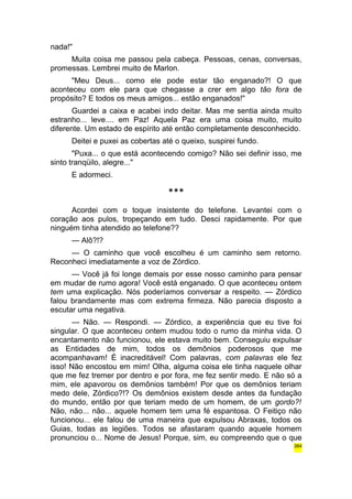 nada!" 
Muita coisa me passou pela cabeça. Pessoas, cenas, conversas, 
promessas. Lembrei muito de Marlon. 
"Meu Deus... como ele pode estar tão enganado?! O que 
aconteceu com ele para que chegasse a crer em algo tão fora de 
propósito? E todos os meus amigos... estão enganados!" 
Guardei a caixa e acabei indo deitar. Mas me sentia ainda muito 
estranho... leve.... em Paz! Aquela Paz era uma coisa muito, muito 
diferente. Um estado de espírito até então completamente desconhecido. 
Deitei e puxei as cobertas até o queixo, suspirei fundo. 
"Puxa... o que está acontecendo comigo? Não sei definir isso, me 
sinto tranqüilo, alegre..." 
E adormeci. 
*** 
Acordei com o toque insistente do telefone. Levantei com o 
coração aos pulos, tropeçando em tudo. Desci rapidamente. Por que 
ninguém tinha atendido ao telefone?? 
— Alô?!? 
— O caminho que você escolheu é um caminho sem retorno. 
Reconheci imediatamente a voz de Zórdico. 
— Você já foi longe demais por esse nosso caminho para pensar 
em mudar de rumo agora! Você está enganado. O que aconteceu ontem 
tem uma explicação. Nós poderíamos conversar a respeito. — Zórdico 
falou brandamente mas com extrema firmeza. Não parecia disposto a 
escutar uma negativa. 
— Não. — Respondi. — Zórdico, a experiência que eu tive foi 
singular. O que aconteceu ontem mudou todo o rumo da minha vida. O 
encantamento não funcionou, ele estava muito bem. Conseguiu expulsar 
as Entidades de mim, todos os demônios poderosos que me 
acompanhavam! É inacreditável! Com palavras, com palavras ele fez 
isso! Não encostou em mim! Olha, alguma coisa ele tinha naquele olhar 
que me fez tremer por dentro e por fora, me fez sentir medo. E não só a 
mim, ele apavorou os demônios também! Por que os demônios teriam 
medo dele, Zórdico?!? Os demônios existem desde antes da fundação 
do mundo, então por que teriam medo de um homem, de um gordo?! 
Não, não... não... aquele homem tem uma fé espantosa. O Feitiço não 
funcionou... ele falou de uma maneira que expulsou Abraxas, todos os 
Guias, todas as legiões. Todos se afastaram quando aquele homem 
pronunciou o... Nome de Jesus! Porque, sim, eu compreendo que o que 
384 
 