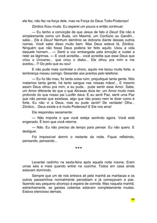 ele fez, não fez na força dele, mas na Força do Deus Todo-Poderoso! 
Zórdico ficou mudo. Eu esperei um pouco e então continuei: 
— Eu tenho a convicção de que Jesus de fato é Deus! Ele não é 
simplesmente como um Buda, um Maomé, um Confúcio ou Gandhi... 
sabe... Ele é Deus! Nenhum demônio se dobraria diante desses outros 
nomes. Você sabe disso muito bem. Mas Deus esteve lá, Zórdico. 
Ninguém que não fosse Deus poderia ter feito aquilo. Usou a vida 
daquele homem... — Senti a voz embargada pela emoção e custei a 
reter as lágrimas. — E você acredita... você acredita que esse Deus que 
criou o Universo... que criou o diabo... Ele olhou pra mim e me 
aceitou...?! Do jeito que eu sou! 
E não pude mais controlar o choro, aquilo me tocou muito forte, a 
lembrança mexeu comigo. Desandei aos prantos pelo telefone: 
— Eu fui tão mau, fiz tanta coisa ruim, prejudiquei tanta gente. Nós 
matamos tanta gente, há tanto sangue nas nossas mãos!... E mesmo 
assim Deus olhou pra mim, e eu pude... pude sentir esse Amor. Sabe, 
um Amor diferente do que o que Abraxas dizia ter, um Amor muito mais 
profundo do que nosso pai Lucifér dava. E eu senti Paz, senti uma Paz 
que não pensei que existisse, algo que não posso nem te dizer como é 
forte. Eu não vi a Deus, mas eu pude sentir! De verdade! Olha... 
Zórdico... Deus existe e é muito Poderoso! E Ele nos ama! 
Ele respondeu secamente: 
— Não importa o que você esteja sentindo agora. Você está 
enganado. É bom que você retorne. 
— Não. Eu não preciso de tempo para pensar. Eu não quero. E 
desliguei. 
Foi impossível dormir o restante da noite. Fiquei refletindo, 
pensando, pensando... 
*** 
Levantei cedinho na sexta-feira após aquela noite insone. Eram 
umas seis e meia quando entrei na cozinha. Todos em casa ainda 
estavam dormindo. 
Sempre que um de nós entrava ali pela manhã as maritacas e os 
outros passarinhos normalmente percebiam e já começavam a piar, 
fazendo seu pequeno alvoroço à espera de comida. Mas naquela manhã, 
estranhamente, as gaiolas cobertas estavam completamente mudas. 
Estava silencioso demais. 
385 
 