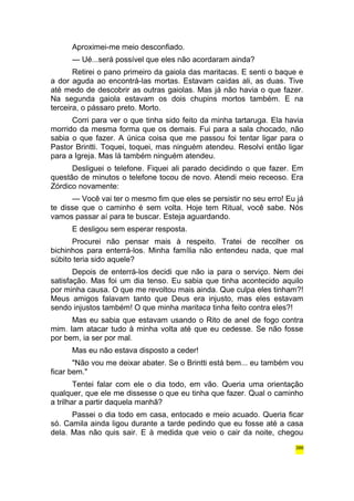 Aproximei-me meio desconfiado. 
— Ué...será possível que eles não acordaram ainda? 
Retirei o pano primeiro da gaiola das maritacas. E senti o baque e 
a dor aguda ao encontrá-las mortas. Estavam caídas ali, as duas. Tive 
até medo de descobrir as outras gaiolas. Mas já não havia o que fazer. 
Na segunda gaiola estavam os dois chupins mortos também. E na 
terceira, o pássaro preto. Morto. 
Corri para ver o que tinha sido feito da minha tartaruga. Ela havia 
morrido da mesma forma que os demais. Fui para a sala chocado, não 
sabia o que fazer. A única coisa que me passou foi tentar ligar para o 
Pastor Brintti. Toquei, toquei, mas ninguém atendeu. Resolvi então ligar 
para a Igreja. Mas lá também ninguém atendeu. 
Desliguei o telefone. Fiquei ali parado decidindo o que fazer. Em 
questão de minutos o telefone tocou de novo. Atendi meio receoso. Era 
Zórdico novamente: 
— Você vai ter o mesmo fim que eles se persistir no seu erro! Eu já 
te disse que o caminho é sem volta. Hoje tem Ritual, você sabe. Nós 
vamos passar aí para te buscar. Esteja aguardando. 
E desligou sem esperar resposta. 
Procurei não pensar mais à respeito. Tratei de recolher os 
bichinhos para enterrá-los. Minha família não entendeu nada, que mal 
súbito teria sido aquele? 
Depois de enterrá-los decidi que não ia para o serviço. Nem dei 
satisfação. Mas foi um dia tenso. Eu sabia que tinha acontecido aquilo 
por minha causa. O que me revoltou mais ainda. Que culpa eles tinham?! 
Meus amigos falavam tanto que Deus era injusto, mas eles estavam 
sendo injustos também! O que minha maritaca tinha feito contra eles?! 
Mas eu sabia que estavam usando o Rito de anel de fogo contra 
mim. Iam atacar tudo à minha volta até que eu cedesse. Se não fosse 
por bem, ia ser por mal. 
Mas eu não estava disposto a ceder! 
"Não vou me deixar abater. Se o Brintti está bem... eu também vou 
ficar bem." 
Tentei falar com ele o dia todo, em vão. Queria uma orientação 
qualquer, que ele me dissesse o que eu tinha que fazer. Qual o caminho 
a trilhar a partir daquela manhã? 
Passei o dia todo em casa, entocado e meio acuado. Queria ficar 
só. Camila ainda ligou durante a tarde pedindo que eu fosse até a casa 
dela. Mas não quis sair. E à medida que veio o cair da noite, chegou 
386 
 