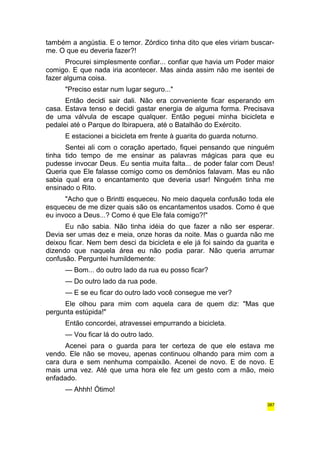 também a angústia. E o temor. Zórdico tinha dito que eles viriam buscar-me. 
O que eu deveria fazer?! 
Procurei simplesmente confiar... confiar que havia um Poder maior 
comigo. E que nada iria acontecer. Mas ainda assim não me isentei de 
fazer alguma coisa. 
"Preciso estar num lugar seguro..." 
Então decidi sair dali. Não era conveniente ficar esperando em 
casa. Estava tenso e decidi gastar energia de alguma forma. Precisava 
de uma válvula de escape qualquer. Então peguei minha bicicleta e 
pedalei até o Parque do Ibirapuera, até o Batalhão do Exército. 
E estacionei a bicicleta em frente à guarita do guarda noturno. 
Sentei ali com o coração apertado, fiquei pensando que ninguém 
tinha tido tempo de me ensinar as palavras mágicas para que eu 
pudesse invocar Deus. Eu sentia muita falta... de poder falar com Deus! 
Queria que Ele falasse comigo como os demônios falavam. Mas eu não 
sabia qual era o encantamento que deveria usar! Ninguém tinha me 
ensinado o Rito. 
"Acho que o Brintti esqueceu. No meio daquela confusão toda ele 
esqueceu de me dizer quais são os encantamentos usados. Como é que 
eu invoco a Deus...? Como é que Ele fala comigo?!" 
Eu não sabia. Não tinha idéia do que fazer a não ser esperar. 
Devia ser umas dez e meia, onze horas da noite. Mas o guarda não me 
deixou ficar. Nem bem desci da bicicleta e ele já foi saindo da guarita e 
dizendo que naquela área eu não podia parar. Não queria arrumar 
confusão. Perguntei humildemente: 
— Bom... do outro lado da rua eu posso ficar? 
— Do outro lado da rua pode. 
— E se eu ficar do outro lado você consegue me ver? 
Ele olhou para mim com aquela cara de quem diz: "Mas que 
pergunta estúpida!" 
Então concordei, atravessei empurrando a bicicleta. 
— Vou ficar lá do outro lado. 
Acenei para o guarda para ter certeza de que ele estava me 
vendo. Ele não se moveu, apenas continuou olhando para mim com a 
cara dura e sem nenhuma compaixão. Acenei de novo. E de novo. E 
mais uma vez. Até que uma hora ele fez um gesto com a mão, meio 
enfadado. 
— Ahhh! Ótimo! 
387 
 