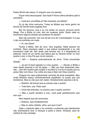 Pastor Brintti não estava. E ninguém quis me atender. 
Fiquei meio descorçoado. Que fazer?! Numa última tentativa pedi à 
secretária: 
— Você tem uma Bíblia aí? Me empresta uma Bíblia? 
Eu já não tinha nenhuma. Todas as Bíblias que havia ganho da 
família de Camila foram jogadas fora. 
Ela me arrumou uma e eu me sentei um pouco, procurei tomar 
fôlego. Pus a Bíblia no colo, abri em qualquer parte. Quem sabe eu 
encontrava alguma direção que pudesse me ajudar? 
Mas não encontrei. Caí num tal de Livro de "Lamentações" e o que 
li não me confortou em nada. 
— Ai, meu Deus! 
Fechei a Bíblia. Abri de novo. Que angústia. Nada parecia me 
confortar. Deus precisava saber o que estava acontecendo e eu não 
encontrava nada útil. Abri ainda uma terceira vez. E li atropelando as 
palavras, havia ali um trecho que falava que eu deveria entrar no meu 
quarto e orar, e meu Pai que via em secreto..... 
— AH! — Suspirei profundamente de alívio. Tinha encontrado 
direção. 
— Já sei! O local sagrado é o meu quarto!.... — Devolvi a Bíblia o 
mais rápido possível e saí da Igreja. — Não vou ficar esperando eles, 
não... nem tem horário para acabar a reunião! E é só lá no quarto que eu 
posso falar com Deus. Vou voltar pra casa e falar com Deus sozinho. 
Cheguei em casa praticamente correndo de tanta ansiedade. Meu 
irmão Roberto estava confortavelmente espalhado no quarto que nós 
dividíamos. Mas eu não quis nem saber. Simplesmente expulsei-o de lá. 
— Roberto, dá licença que eu preciso usar o quarto! 
— Tudo bem, usa. Pode usar! 
— Você não entendeu, eu preciso usar o quarto sozinho! 
— Mas o quarto também é meu, você pode perfeitamente usar 
sem que... 
Nem esperei que ele concluísse. 
— Roberto, saia imediatamente! 
— Mas eu estou deitado, pôxa, que que é isso? 
Catei o colarinho dele e me controlei o suficiente para literalmente 
não arremessá-lo fora. E tranquei a porta à chave. Ameacei, para ter 
certeza do meu sossego: 
389 
 