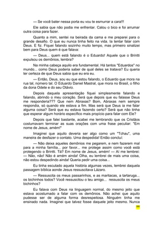 — Se você bater nessa porta eu vou te esmurrar a cara!!! 
Ele sabia que não podia me enfrentar. Calou o bico e foi arrumar 
outra coisa para fazer. 
Quanto a mim, sentei na beirada da cama e me preparei para o 
grande desafio. O que eu nunca tinha feito na vida. Ia tentar falar com 
Deus. E fiz. Fiquei falando sozinho muito tempo, mas primeiro sinalizei 
bem para Deus quem é que falava: 
— Deus... quem está falando é o Eduardo! Aquele que o Brintti 
expulsou os demônios, lembra? 
Na minha cabeça aquilo era fundamental. Há tantos "Eduardos" no 
mundo... como Deus poderia saber de qual deles se tratava? Eu queria 
ter certeza de que Deus sabia que eu era eu. 
— Então, Deus, sou eu que estou falando, o Eduardo que mora na 
rua tal, número tal. O Eduardo Daniel Mastral, que mora no Brasil, o filho 
da dona Odete e do seu Otávio. 
Depois daquela apresentação fiquei simplesmente falando e 
falando, abrindo o meu coração. Será que depois que eu falasse Deus 
me responderia??? Que nem Abraxas? Bom, Abraxas nem sempre 
respondia, só quando ele estava a fim. Mas será que Deus ia me falar 
alguma coisa? Será que eu estava fazendo certo? Será que não tinha 
que esperar algum horário específico mais propício para falar com Ele? 
Depois que falei bastante, acabei me lembrando que os Cristãos 
costumavam terminar as suas orações com uma frase peculiar: "Em 
nome de Jesus, amém!" 
Imaginei que aquilo deveria ser algo como um "Tchau", uma 
maneira de desfazer o contato. Uma despedida! Então concluí: 
— Não deixa aqueles demônios me pegarem, e nem fazerem mal 
para a minha família... por favor... me protege assim como você está 
protegendo o Brintti. Tá? Em nome de Jesus, amém! — Aí me lembrei: 
— Não, não! Não é amém ainda! Olha, eu lembrei de mais uma coisa, 
não estou despedindo ainda! Queria pedir uma coisa... 
Eu tinha escutado aquela história algumas vezes, lembrei daquela 
passagem bíblica aonde Jesus ressuscitava Lázaro. 
— Ressuscita os meus passarinhos, e as maritacas, a tartaruga... 
os bichinhos todos? Você ressuscitou o teu amigo... ressuscita os meus 
bichinhos? 
Eu falava com Deus na linguagem normal, do mesmo jeito que 
estava acostumado a falar com os demônios. Não achei que aquilo 
pudesse ser de alguma forma desrespeitosa. Ninguém tinha me 
ensinado nada. Imaginei que talvez fosse daquele jeito mesmo. Nunca 
390 
 
