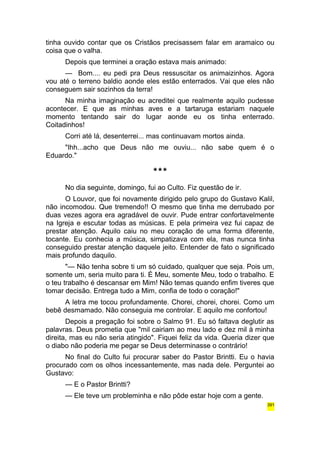tinha ouvido contar que os Cristãos precisassem falar em aramaico ou 
coisa que o valha. 
Depois que terminei a oração estava mais animado: 
— Bom.... eu pedi pra Deus ressuscitar os animaizinhos. Agora 
vou até o terreno baldio aonde eles estão enterrados. Vai que eles não 
conseguem sair sozinhos da terra! 
Na minha imaginação eu acreditei que realmente aquilo pudesse 
acontecer. E que as minhas aves e a tartaruga estariam naquele 
momento tentando sair do lugar aonde eu os tinha enterrado. 
Coitadinhos! 
Corri até lá, desenterrei... mas continuavam mortos ainda. 
"Ihh...acho que Deus não me ouviu... não sabe quem é o 
Eduardo." 
*** 
No dia seguinte, domingo, fui ao Culto. Fiz questão de ir. 
O Louvor, que foi novamente dirigido pelo grupo do Gustavo Kalil, 
não incomodou. Que tremendo!! O mesmo que tinha me derrubado por 
duas vezes agora era agradável de ouvir. Pude entrar confortavelmente 
na Igreja e escutar todas as músicas. E pela primeira vez fui capaz de 
prestar atenção. Aquilo caiu no meu coração de uma forma diferente, 
tocante. Eu conhecia a música, simpatizava com ela, mas nunca tinha 
conseguido prestar atenção daquele jeito. Entender de fato o significado 
mais profundo daquilo. 
"— Não tenha sobre ti um só cuidado, qualquer que seja. Pois um, 
somente um, seria muito para ti. É Meu, somente Meu, todo o trabalho. E 
o teu trabalho é descansar em Mim! Não temas quando enfim tiveres que 
tomar decisão. Entrega tudo a Mim, confia de todo o coração!" 
A letra me tocou profundamente. Chorei, chorei, chorei. Como um 
bebê desmamado. Não conseguia me controlar. E aquilo me confortou! 
Depois a pregação foi sobre o Salmo 91. Eu só faltava deglutir as 
palavras. Deus prometia que "mil cairiam ao meu lado e dez mil à minha 
direita, mas eu não seria atingido". Fiquei feliz da vida. Queria dizer que 
o diabo não poderia me pegar se Deus determinasse o contrário! 
No final do Culto fui procurar saber do Pastor Brintti. Eu o havia 
procurado com os olhos incessantemente, mas nada dele. Perguntei ao 
Gustavo: 
— E o Pastor Brintti? 
— Ele teve um probleminha e não pôde estar hoje com a gente. 
391 
 