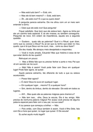 — Mas está tudo bem? — Está, sim. 
— Mas ele tá bem mesmo? — Está, está bem. 
— Ãh...ele está vivo? É o que eu quero dizer! 
A pergunta parecia estranha. Ele me olhou com um ar meio sem 
entender e sorriu: 
— Claro que ele está vivo! Que pergunta! 
Fiquei satisfeito. Que bom que ele estava bem. Agora eu tinha por 
ele um carinho todo especial. E se ele vivesse, eu também conseguiria. 
Perguntei de novo. Em ordem de importância, aquela era a segunda 
questão: 
— Gustavo... quais são as palavras? Qual é o Ritual, quer dizer, 
como que eu acesso a Deus? Eu já sei que eu tenho que estar no meu 
quarto, que é lá que Deus vai me ouvir, mas... como eu devo fazer? 
Ele deu risada. Me abraçou meio desajeitado e respondeu: 
— Você é muito amado, Eduardo! Mas que história é essa de ter 
que estar dentro do teu quarto? 
Retruquei um pouco: 
— Mas a Bíblia fala que eu preciso fechar a porta e meu Pai que 
vê em secreto vai me ouvir. 
— Não! Não é assim! Você pode falar com Deus em qualquer 
lugar! Pode falar agora, se quiser. 
Aquilo parecia estranho, tão diferente de tudo a que eu estava 
acostumado. 
— Posso falar agora? 
— É claro! Deus te ouve em qualquer lugar. 
— Em qualquer lugar... mesmo? E a qualquer hora? 
— Sim, dentro do ônibus, dentro do elevador. Ele está em todos os 
lugares. 
— AH!... Mas quais são as palavras mágicas para chamá-Lo? 
— Não tem isso... olha, Deus te escuta, Ele é teu amigo. Não 
precisa de nenhuma palavra mágica! Por acaso você precisa de alguma 
palavra especial para falar com o seu pai, na sua casa? 
A luz parece que começou a brilhar: — Não. 
— Pois então, com Deus também é assim. Você é filho Dele, fala 
com Ele a hora que quiser, no lugar que quiser. E Ele escuta! 
Eu achei aquilo muito legal!!! 
392 
 