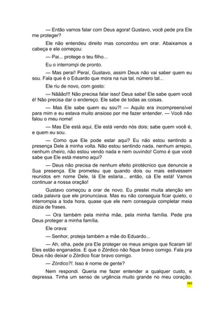 — Então vamos falar com Deus agora! Gustavo, você pede pra Ele 
me proteger? 
Ele não entendeu direito mas concordou em orar. Abaixamos a 
cabeça e ele começou: 
— Pai... protege o teu filho... 
Eu o interrompi de pronto. 
— Mas peraí! Peraí, Gustavo, assim Deus não vai saber quem eu 
sou. Fala que é o Eduardo que mora na rua tal, número tal... 
Ele riu de novo, com gosto: 
— Nããão!!! Não precisa falar isso! Deus sabe! Ele sabe quem você 
é! Não precisa dar o endereço. Ele sabe de todas as coisas. 
— Mas Ele sabe quem eu sou?! — Aquilo era incompreensível 
para mim e eu estava muito ansioso por me fazer entender. — Você não 
falou o meu nome! 
— Mas Ele está aqui, Ele está vendo nós dois; sabe quem você é, 
e quem eu sou. 
— Como que Ele pode estar aqui? Eu não estou sentindo a 
presença Dele à minha volta. Não estou sentindo nada, nenhum arrepio, 
nenhum cheiro, não estou vendo nada e nem ouvindo! Como é que você 
sabe que Ele está mesmo aqui? 
— Deus não precisa de nenhum efeito pirotécnico que denuncie a 
Sua presença. Ele prometeu que quando dois ou mais estivessem 
reunidos em nome Dele, lá Ele estaria... então, cá Ele está! Vamos 
continuar a nossa oração! 
Gustavo começou a orar de novo. Eu prestei muita atenção em 
cada palavra que ele pronunciava. Mas eu não conseguia ficar quieto, o 
interrompia a toda hora, quase que ele nem conseguia completar meia 
dúzia de frases. 
— Ora também pela minha mãe, pela minha família. Pede pra 
Deus proteger a minha família. 
Ele orava: 
— Senhor, proteja também a mãe do Eduardo... 
— Ah, olha, pede pra Ele proteger os meus amigos que ficaram lá! 
Eles estão enganados. E que o Zórdico não fique bravo comigo. Fala pra 
Deus não deixar o Zórdico ficar bravo comigo. 
— Zórdico?!. Isso é nome de gente? 
Nem respondi. Queria me fazer entender a qualquer custo, e 
depressa. Tinha um senso de urgência muito grande no meu coração. 
393 
 