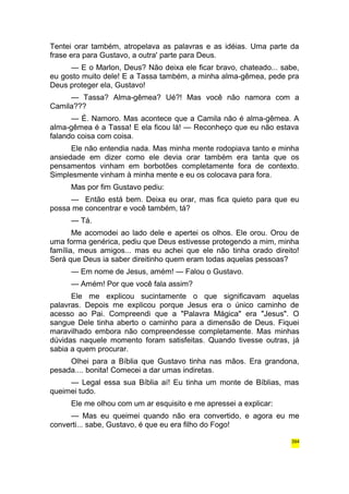 Tentei orar também, atropelava as palavras e as idéias. Uma parte da 
frase era para Gustavo, a outra' parte para Deus. 
— E o Marlon, Deus? Não deixa ele ficar bravo, chateado... sabe, 
eu gosto muito dele! E a Tassa também, a minha alma-gêmea, pede pra 
Deus proteger ela, Gustavo! 
— Tassa? Alma-gêmea? Ué?! Mas você não namora com a 
Camila??? 
— É. Namoro. Mas acontece que a Camila não é alma-gêmea. A 
alma-gêmea é a Tassa! E ela ficou lá! — Reconheço que eu não estava 
falando coisa com coisa. 
Ele não entendia nada. Mas minha mente rodopiava tanto e minha 
ansiedade em dizer como ele devia orar também era tanta que os 
pensamentos vinham em borbotões completamente fora de contexto. 
Simplesmente vinham à minha mente e eu os colocava para fora. 
Mas por fim Gustavo pediu: 
— Então está bem. Deixa eu orar, mas fica quieto para que eu 
possa me concentrar e você também, tá? 
— Tá. 
Me acomodei ao lado dele e apertei os olhos. Ele orou. Orou de 
uma forma genérica, pediu que Deus estivesse protegendo a mim, minha 
família, meus amigos... mas eu achei que ele não tinha orado direito! 
Será que Deus ia saber direitinho quem eram todas aquelas pessoas? 
— Em nome de Jesus, amém! — Falou o Gustavo. 
— Amém! Por que você fala assim? 
Ele me explicou sucintamente o que significavam aquelas 
palavras. Depois me explicou porque Jesus era o único caminho de 
acesso ao Pai. Compreendi que a "Palavra Mágica" era "Jesus". O 
sangue Dele tinha aberto o caminho para a dimensão de Deus. Fiquei 
maravilhado embora não compreendesse completamente. Mas minhas 
dúvidas naquele momento foram satisfeitas. Quando tivesse outras, já 
sabia a quem procurar. 
Olhei para a Bíblia que Gustavo tinha nas mãos. Era grandona, 
pesada.... bonita! Comecei a dar umas indiretas. 
— Legal essa sua Bíblia aí! Eu tinha um monte de Bíblias, mas 
queimei tudo. 
Ele me olhou com um ar esquisito e me apressei a explicar: 
— Mas eu queimei quando não era convertido, e agora eu me 
converti... sabe, Gustavo, é que eu era filho do Fogo! 
394 
 