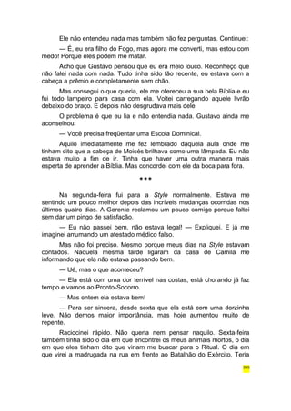 Ele não entendeu nada mas também não fez perguntas. Continuei: 
— É, eu era filho do Fogo, mas agora me converti, mas estou com 
medo! Porque eles podem me matar. 
Acho que Gustavo pensou que eu era meio louco. Reconheço que 
não falei nada com nada. Tudo tinha sido tão recente, eu estava com a 
cabeça a prêmio e completamente sem chão. 
Mas consegui o que queria, ele me ofereceu a sua bela Bíblia e eu 
fui todo lampeiro para casa com ela. Voltei carregando aquele livrão 
debaixo do braço. E depois não desgrudava mais dele. 
O problema é que eu lia e não entendia nada. Gustavo ainda me 
aconselhou: 
— Você precisa freqüentar uma Escola Dominical. 
Aquilo imediatamente me fez lembrado daquela aula onde me 
tinham dito que a cabeça de Moisés brilhava como uma lâmpada. Eu não 
estava muito a fim de ir. Tinha que haver uma outra maneira mais 
esperta de aprender a Bíblia. Mas concordei com ele da boca para fora. 
*** 
Na segunda-feira fui para a Style normalmente. Estava me 
sentindo um pouco melhor depois das incríveis mudanças ocorridas nos 
últimos quatro dias. A Gerente reclamou um pouco comigo porque faltei 
sem dar um pingo de satisfação. 
— Eu não passei bem, não estava legal! — Expliquei. E já me 
imaginei arrumando um atestado médico falso. 
Mas não foi preciso. Mesmo porque meus dias na Style estavam 
contados. Naquela mesma tarde ligaram da casa de Camila me 
informando que ela não estava passando bem. 
— Ué, mas o que aconteceu? 
— Ela está com uma dor terrível nas costas, está chorando já faz 
tempo e vamos ao Pronto-Socorro. 
— Mas ontem ela estava bem! 
— Para ser sincera, desde sexta que ela está com uma dorzinha 
leve. Não demos maior importância, mas hoje aumentou muito de 
repente. 
Raciocinei rápido. Não queria nem pensar naquilo. Sexta-feira 
também tinha sido o dia em que encontrei os meus animais mortos, o dia 
em que eles tinham dito que viriam me buscar para o Ritual. O dia em 
que virei a madrugada na rua em frente ao Batalhão do Exército. Teria 
395 
 