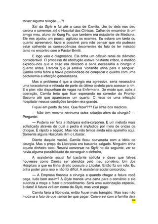 talvez alguma relação.....?! 
Saí da Style e fui até a casa de Camila. Um tio dela nos deu 
carona e corremos até o Hospital das Clínicas. Calhei de encontrar lá um 
amigo meu, aluno de Kung Fu, que também era estudante de Medicina. 
Ele nos ajudou um pouco, agilizou os exames. Eu estava um tanto ou 
quanto apreensivo; fazia o possível para não pensar que ela pudesse 
estar colhendo as conseqüências decorrentes do fato de ter insistido 
tanto no encontro com o Pastor Brintti. 
E logo veio o diagnóstico. Ela tinha um cálculo renal de diâmetro 
considerável. O processo de obstrução estava bastante crítico, o médico 
explicou-nos que o caso era delicado e seria necessária a cirurgia o 
quanto antes. Parecia que já estava "voltando urina para o sangue". 
Camila tinha febre e havia possibilidade de complicar o quadro com uma 
bacteremia e infecção generalizada. 
Mas o problema é que a cirurgia era agressiva, seria necessária 
uma toracotomia e retirada de parte da última costela para acessar o rim. 
E o pior: não dispunham de vagas na Enfermaria. De modo que, após a 
operação, Camila teria que ficar esperando no corredor do Pronto- 
Socorro até que aparecesse um quarto. O risco de uma infecção 
hospitalar nessas condições também era grande. 
Fiquei em ponto de bala. Que fazer??? Fui atrás dos médicos. 
— Não tem mesmo nenhuma outra solução além da cirurgia? — 
Perguntei. 
— Poderia ser feita a litotripsia extra-corpórea. E um método mais 
sofisticado através do qual a pedra é implodida por meio de ondas de 
choque. É rápido e seguro. Mas nós não temos ainda este aparelho aqui. 
Somente alguns Hospitais têm o Litostar. 
Diante daquilo vacilei. Camila ficou apavorada com a idéia de 
cirurgia. Mas o preço da Litotripsia era bastante salgado. Ninguém tinha 
aquele dinheiro todo. Resolvi conversar na Style no dia seguinte, ver se 
havia alguma possibilidade de conseguir o dinheiro. 
A assistente social foi bastante solícita e disse que talvez 
houvesse como Camila ser atendida pelo meu convênio. Um dos 
Hospitais a que eu tinha direito possuía o Litostar. Então fiz um rolo. Eu 
tinha poder para isso e não foi difícil. A assistente social concordou: 
— A Empresa financia a cirurgia e quando chegar a fatura você 
paga, tudo bem assim? A Style manda uma carta para o convênio e ele 
autoriza a moça a fazer o procedimento. Será uma autorização especial, 
é claro! A fatura virá em nome da Style, mas você paga. 
Camila faria a litotripsia, então fiquei mais tranqüilo. Mas isso não 
mudava o fato de que íamos ter que pagar. Conversei com a família dela 
396 
 