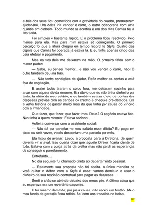 e dois dos seus tios, comovidos com a gravidade do quadro, prometeram 
ajudar-me. Um deles iria vender o carro, o outro colaboraria com uma 
quantia em dinheiro. Todo mundo se acertou e em dois dias Camila fez a 
litotripsia. 
Foi simples e bastante rápido. E o problema ficou resolvido. Pelo 
menos para ela. Mas para mim estava só começando. O primeiro 
percalço foi que a fatura chegou em tempo record na Style. Quatro dias 
depois que Camila foi operada já estava lá. E eu tinha apenas cinco dias 
para efetuar o pagamento. 
Mas os tios dela me deixaram na mão. O primeiro falou sem o 
menor pudor: 
— Sabe, eu pensei melhor... e não vou vender o carro, não! O 
outro também deu pra trás. 
— Não tenho condições de ajudar. Refiz melhor as contas e está 
fora de cogitação. 
E assim todos tiraram o corpo fora, me deixaram sozinho para 
arcar com aquela dívida enorme. Era óbvio que eu não tinha dinheiro pra 
tanto. Ia além do meu salário, e eu também estava cheio de contas das 
despesas prévias com os cartões de crédito e cheques pré-datados. Era 
a velha história de gastar muito mais do que tinha por causa do vínculo 
com a Irmandade. 
Que fazer, que fazer, que fazer, meu Deus? O negócio estava feio. 
Não tinha a quem recorrer. Estava sozinho. 
Voltei a conversar com a assistente social: 
— Não dá pra parcelar no meu salário esse débito? Eu pago em 
cinco ou seis vezes, vocês descontam uma parcela por mês. 
Ela ficou de avaliar. Levou a proposta para a Diretoria, de quem 
deveria vir o aval. Isso queria dizer que aquele Diretor ficaria ciente de 
tudo. Estava com a pulga atrás da orelha mas não perdi as esperanças 
de conseguir o parcelamento. 
Entretanto.... 
No dia seguinte fui chamado direto ao departamento pessoal. 
— Realmente sua proposta não foi aceita. A única maneira de 
você quitar o débito com a Style é essa: vamos demiti-lo e usar o 
dinheiro da sua rescisão contratual para pagar as despesas. 
Senti o chão se abrindo debaixo dos meus pés. A última coisa que 
eu esperava era um revertério daqueles. 
E fui mesmo demitido, por justa causa, não recebi um tostão. Até o 
meu fundo de garantia ficou retido. Saí com uns trocados no bolso. 
397 
 